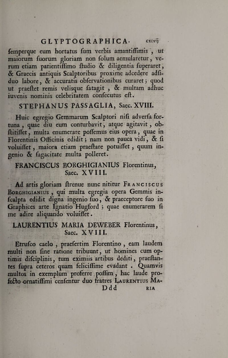 femperque eum hortatus funi verbis amantiffimis , ut maiorum fuorum gloriam non folum aemularetur, ve¬ rum etiam patientiffimo fiudio &amp; diligentia fuperaret, &amp; Graecis antiquis Scalptoribus proxime adcedere adfi- duo labore, &amp; accuratis obfervationibus curaret 5 quod ut praeftet remis velisque fatagit , &amp; multam adhuc iuvenis nominis celebritatem confecutus efl. STEPHANUS PASSAGLIA, Saec.XVIII. Huic egregio Gemmarum Scalptori nili adverfa for¬ tuna , quae diu eum conturbavit, atque agitavit , ob- ftitiffet, multa enumerare pollemus eius opera , quae in Florentinis Officinis edidit 5 nam non pauca vidi , &amp; fi voluiffet , maiora etiam praeftare potuiffet , quum in¬ genio &amp; fagacitate multa polleret. FRANCISCUS BORGHIGIANIUS Florentinus, Saec. XVIII. Ad artis gloriam ftrenue nunc nititur Franciscus Borghigianius , qui multa egregia opera Gemmis in- fcalpta edidit digna ingenio fuo, &amp; praeceptore fuo in Graphices arte Ignatio Hugford 5 quae enumerarem fi me adire aliquando voluifiet. LAURENTIUS MARIA DEWEBER Florentinus, Saec. XVIII. Etrufco caelo , praefertim Florentino , eam laudem multi non fine ratione tribuunt, ut homines cum op¬ timis difciplinis, tum eximiis artibus dediti, praefian- tes fupra ceteros quam feliciffime evadant • Quamvis multos in exemplum proferre poffim , hac laude pro- fefto -ornatiffimi cenfentur duo fratres Laurentius Ma- Ddd ria