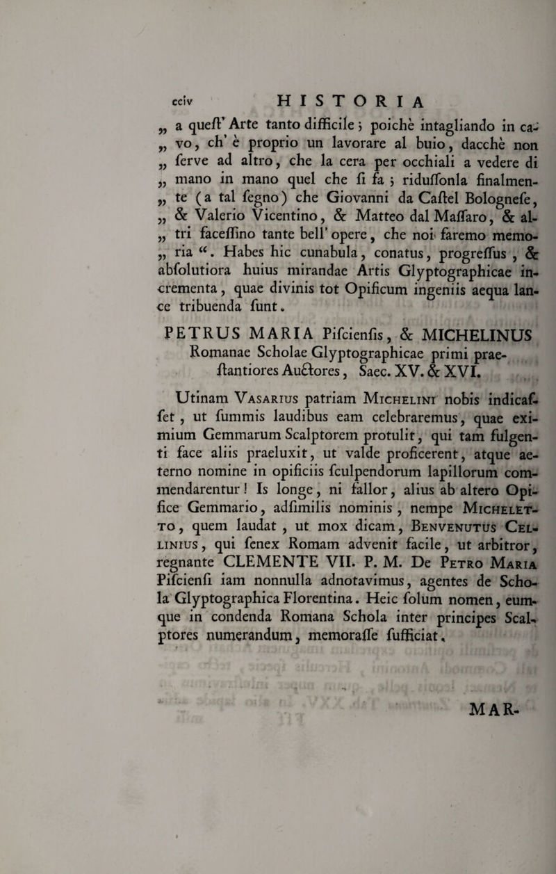 „ a queffi Arte tanto difficile 3 poiche intagliando in ca- „ vo, ch’ e proprio un lavorare al buio, dacche non „ ferve ad altro, che la cera per occhiali a vedere di „ mano in mano quel che fi fa 3 riduffonla finalmen- „ te (a tal fegno) che Giovanni da Caftel Bolognefe, „ &amp; Valerio Vicentino, &amp; Matteo dalMaffaro, &amp; al- „ tri faceffino tante belT opere, che noi faremo memo- „ ria u. Habes hic cunabula, conatus, progreffus , Sc abfolutiora huius mirandae Artis Glyptographicae in¬ crementa , quae divinis tot Opificum ingeniis aequa lan¬ ce tribuenda funt. PETRUS MARIA Pifcienfis, &amp; MICHELINUS Romanae Scholae Glyptograph icae primi prae- ftantiores Auftores, Saec. XV. &amp; XVI. Utinam Vasarius patriam Michelini nobis indicaf- fet , ut fummis laudibus eam celebraremus, quae exi¬ mium Gemmarum Scalptorem protulit, qui tam fulgen¬ ti face aliis praeluxit, ut valde proficerent, atque ae¬ terno nomine in opificiis fculpendorum lapillorum com¬ mendarentur ! Is longe, ni fallor, alius ab altero Opi¬ fice Gemmario, adfimilis nominis, nempe Michelet- to, quem laudat , ut mox dicam, Benvenutus Cel- linius , qui fenex Romam advenit facile, ut arbitror, regnante CLEMENTE VII. P. M. De Petro Maria Pifcienfi iam nonnulla adnotavimus, agentes de Scho¬ la Glyptographica Florentina. Heic folum nomen, eum- que in condenda Romana Schola inter principes Scal¬ ptores numerandum, memoraffe fufficiat* MAR-