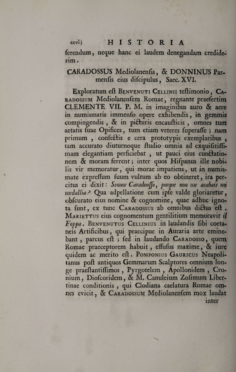 ferendum, neque hanc ei laudem denegandam credide¬ rim . CARADOSSUS Mediolanenfis, &amp; DONNINUS Par- menfis eius difcipulus, Saec. XVI. Exploratum eft Benvenuti Cellinii teftimonio, Ca- radossum Mediolanenfem Romae, regnante praefertim CLEMENTE VII. P. M. in imaginibus auro &amp; aere in numismatis immenfo opere exhibendis, in gemmis compingendis , &amp; in pifturis encaufticis , omnes tum aetatis fuae Opifices, tum etiam veteres fuperafle 3 nam primum , confeftis e cera prototypis exemplaribus , tam accurato diuturnoque /ludio omnia ad exquifitiffi- mam elegantiam perficiebat , ut pauci eius cun&amp;atio- nem &amp; moram ferrent 3 inter quos Hifpanus ille nobi¬ lis vir memoratur, qui morae impatiens, ut in numis¬ mate expreflum fuum vultum ab eo obtineret, ira per¬ citus ei dixit: Sennor CavaduoJJo, porquc non me acabais mi medallia? Qua adpellatione cum ipfe valde gloriaretur, obfcurato eius nomine &amp; cognomine, quae adhuc igno¬ ta funt, ex tunc Caradossus ab omnibus diftus eft . Mariettus eius cognomentum gentilitium memoravit il Foppa. Benvenutus Cellinius in laudandis fibi coeta- neis Artificibus, qui praecipue in Auraria arte emine¬ bant , parcus eft 3 fed in laudando Caradosso, quem Romae praeceptorem habuit , effufus maxime, &amp; iure quidem ac merito eft. Pomponius Gauricus Neapoli¬ tanus poft antiquos Gemmarum Scalptores omnium lon¬ ge praeftantiflimos , Pyrgotelem , Apollonidem , Cro- nium, Diofcoridem, &amp; M, Canuleium Zofimum Liber¬ tinae conditionis , qui Clodiana caelatura Romae om¬ nes evicit, &amp; Caradossus Mediolanenfem mox laudat ' inter