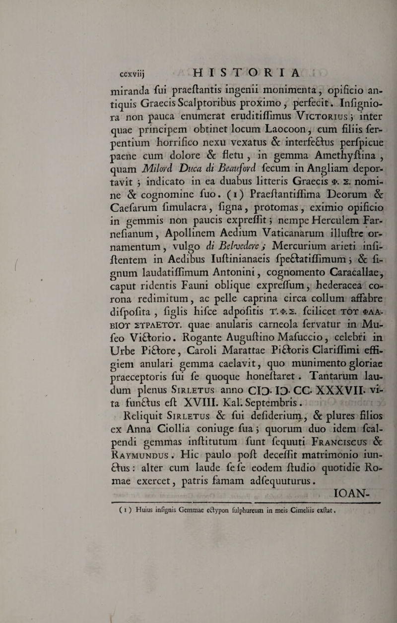 miranda fui praedantis ingenii monimenta , opificio an¬ tiquis Graecis Scalptoribus proximo, perfecit. Infignio- ra non pauca enumerat eruditiffimus Victorius 3 inter quae principem obtinet locum Laocoon, cum filiis fer- pentium horrifico nexu vexatus &amp; interfeftus perfpicue paene cum dolore &amp; fletu , in gemma Amethyflina , quam Milovd Duca di Beauford fecum in Angliam depor¬ tavit 3 indicato in ea duabus litteris Graecis 2. nomi¬ ne &amp; cognomine fuo. (i) Praedantiffima Deorum &amp; Caefarum fimulacra, figna, protomas , eximio opificio in gemmis non paucis expreflit 3 nempe Herculem Far- nefianum, Apollinem Aedium Vaticanarum illudrc or¬ namentum, vulgo di Belnjedere j Mercurium arieti infi- dentem in Aedibus Iudinianaeis fpeftatiflimum 3 &amp; fi- gnum laudatiflimum Antonini, cognomento Caracallae, caput ridentis Fauni oblique expreffum, hederacea co¬ rona redimitum, ac pelle caprina circa collum affabre difpofita , figlis hifce adpofitis fcilicet tot $aa- biot stpaEtot. quae anularis carneola fervatur in Mu- feo Viftorio. Rogante Augudino Mafuccio, celebri in Urbe Piftore, Caroli Marattae Piftoris Clariflimi effi¬ giem anulari gemma caelavit, quo munimento gloriae praeceptoris fui fe quoque honedaret . Tantarum lau¬ dum plenus Sirletus anno CID* ID* CC- XXXVII- vi¬ ta funftus ed XVIII. Kal. Septembris . Reliquit Sirletus &amp; fui defiderium., &amp; plures filios ex Anna Ciollia coniugc fua 3 quorum duo idem fcal- pendi gemmas inditutum funt fequuti Franciscus &amp; Raymundus . Hic paulo pod decedit matrimonio iun- ftus: alter cum laude fe fe eodem dudio quotidie Ro¬ mae exercet, patris famam adfequuturus. IOAN-