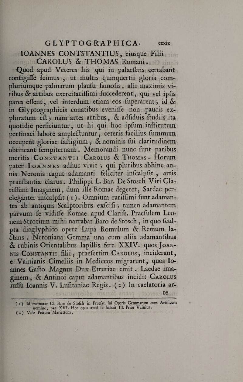 IOANNES CONTSTANTIUS, eiusque Filii CAROLUS &amp; THOMAS Romani. Quod apud Veteres his qui in palaeftris certabant contigifle icimus , ut multis quinquertii gloria com- pluriumque palmarum plaufu famofis, alii maximis vi¬ ribus &amp; artibus exercitatiflimi fuccederent, qui vel ipfis pares effent , vel interdum etiam eos fuperarent 3 id &amp; in Glyptographicis conatibus eveniffe non paucis ex¬ ploratum eft 3 nam artes artibus, &amp; adfiduis ftudiis ita quotidie perficiuntur, ut hi qui hoc ipfum inftitutum pertinaci labore ample&amp;untur, ceteris facilius fummum occupent gloriae faftigium , &amp; nominis fui claritudinem obtineant fempiternam . Memorandi nunc funt paribus meritis Constantii Carolus &amp; Thomas . Horum pater Ioannes adhuc vivit 3 qui pluribus abhinc an¬ nis Neronis caput adamanti feliciter infcalpfit , artis praeftantia clarus. Philippi L. Bar. De Stosch Viri Cla- riffimi Imaginem, dum ille Romae degeret, Sardae per¬ eleganter infcalpfit ( 1). Omnium rarififtmi funt adaman¬ tes ab antiquis Scalptoribus exfcifi 3 tamen adamantem parvum fe vidiffe Romae apud Clarifs. Praefulem Leo¬ nem Strotium mihi narrabat Baro de Stosch, in quo fcul- pta diaglyphico opere Lupa Romulum &amp; Remum la- ftans . Neroniana Gemma una cum aliis adamantibus &amp; rubinis Orientalibus lapillis fere XXIV. quos Joan- nis Constantii filii, praefertim Carolus, inciderant, e Vainianis Cimeliis in Mediceos migrarunt, quos Io¬ annes Gafto Magnus Dux Etruriae emit . Laedae ima¬ ginem , &amp; Antinoi caput adamantibus incidit Carolus iuffu Ioannis V. Lufitaniae Regis. (2) in caelatoria ar¬ te C 1 ) Id memorat Cl. Baro de Stofch in Praefat. fui Operis Gemmarum cum Artificum nomine, p«g. XVI. Hoc opus apud fe habuit 111. Prior Vainius. ( 2 ) Vide Petrum Mariettum .