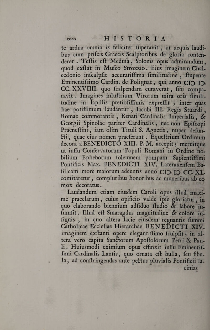 te ardua omnia is feliciter fuperavit , ut aequis laudi¬ bus cum prifcis Graecis Scalptoribus de gloria conten¬ deret . Teflis efl Medufa, Solonis opus admirandum , quod exflat in Mufeo Strozzio. Eius imaginem Chal- cedonio infcalplit accuratiffima fimilitudine , flupente Eminentifsimo Cardin. de Polignac, qui anno CID- ID- CC. XXVIIII. quo fcalpendam curaverat, fibi compa¬ ravit . Imagines inluflrium Virorum mira oris fimili¬ tudine in lapillis pretiofiffimis expreffit 3 inter quas hae potiffimum laudantur , Iacobi III. Regis Stuardi , Romae commorantis , Renati Cardinalis Imperialis, &amp; Georgii Spinolae pariter Cardinalis , nec non Epifcopi Praeneflini, iam olim Tituli S. Agnetis , nuper defun- fti, quae eius nomen praeferunt . Equeflrium Ordinum decora a BENEDICTO XIII. P. M. accepit 3 meruitque ut iuffu Confervatorum Populi Romani in Ordine no¬ bilium Epheborum folemnem pompam Sapi enti fhm i Pontificis Max. BENEDICTI XIV. Lateranenfem Ba- filicam more maiorum adeuntis anno CIO ID. CC. XL. comitaretur, compluribus honoribus ac muneribus ab eo mox decoratus. Laudandum etiam eiusdem Caroli opus illud maxi¬ me praeclarum, cuius opificio valde ipfe gloriatur, in quo elaborando biennium adfiduo /ludio &amp; labore in- fumfit. Illud efl Smaragdus magnitudine &amp; colore in- fignis , in quo altera facie eiusdem regnantis fummi Catholicae Ecclefiae Hierarchae BENEDICTI XIV. imaginem ex/lanti opere elegantiffimo fculpfit 3 in al¬ tera vero capita Sanflorum Apoflolorum Petri &amp; Pau¬ li . Huiusmodi eximium opus effinxit iufifu Eminentif- fimi Cardinalis Lantis, quo ornata efl bulla, feu fibu¬ la, ad conflringendas ante peftus pluvialis Pontificii la¬ cinias