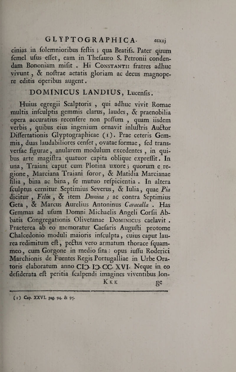 cinias in folemnioribus fefiis j qua Beatifs. Pater quum femel ufus effet, eam in Thefauro S. Petronii conden¬ dam Bononiam mifit . Hi Constantii fratres adhuc vivunt , &amp; nofirae aetatis gloriam ac decus magnope¬ re editis operibus augent. DOMINICUS LANDIUS, Lucenfis. Huius egregii Scalptoris , qui adhuc vivit Romae multis infculptis gemmis clarus, laudes, &amp; praenobilia opera accuratius recenfere non poffum , quam iisdem verbis , quibus eius ingenium ornavit inlufiris Auftor Differtationis Glyptographicae (i). Prae ceteris Gem¬ mis, duas laudabiliores cenfet, ovatae formae, fed trans- verfae figurae, anularem modulum excedentes , in qui¬ bus arte magifira quatuor capita oblique exprefifit. In una, Traiani caput cum Plotina uxore 5 quorum e re¬ gione , Marciana Traiani foror, &amp; Matidia Marcianae filia , bina ac bina, fe mutuo refpicientia . In altera iculptus cernitur Septimius Severus, &amp; Iulia, quae Pia dicitur , Felix , &amp; item Domina j ac contra Septimius Geta , Sc Marcus Aurelius Antoninus Caracalla . Has Gemmas ad ufum Domni Michaelis Angeli Corfii Ab¬ batis Congregationis Olivetanae Dominicus caelavit . Praeterea ab eo memoratur Caefaris Augufii protome Chalcedonio moduli maioris infculpta, cuius caput lau¬ rea redimitum eft, peftus vero armatum thorace fquam- meo, cum Gorgone in medio fita : opus iufiu Roderici Marchionis de Fuentes Regis Portugalliae in Urbe Ora¬ toris elaboratum anno CID- ID- CC- XVI- Neque in eo defiderata efi: peritia fcalpendi imagines viventibus lon- Kkk ge