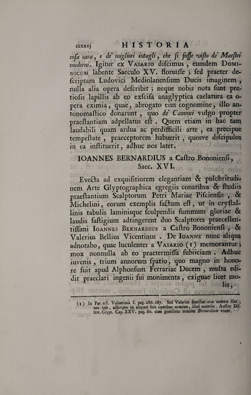 cofa rara, e de migliori intagli, che fi fuffe viflo de’ Maeflri moderni. Igitur ex Vasario difcimus ? eumdem Domi¬ nicum labente Saeculo XV. floruiffe 3 fed praeter de- fcriptam Ludovici Mediolanenfium Ducis imaginem , nulla alia opera defcribit 3 neque nobis nota funt pre- tiofis lapillis ab eo exfcifa anaglyptica caelatura ea o- pera eximia, quae ? abrogato eius cognomine, illo an- tonomaftico donarunt , quo de Cammei vulgo propter praeftantiam adpellatus eft . Quem etiam in hac tam laudabili quam ardua ac perdifficili arte , ea precipue tempeftate , praeceptorem habuerit , quosve difcipulos in ea inftituerit, adhuc nes latet, IOANNES BERNARDIUS a Caftro Bononienfi, Saec. XVI. Eve&amp;a ad exquifitiorem elegantiam &amp; pulchritudi¬ nem Arte Glyptographica egregiis conatibus &amp; fludiis praeftantium Scalptorum Petri Mariae Pifcienfis , &amp; Michelini, eorum exemplis faftum eft, ut in cryftal- linis tabulis laminisque fculpendis fummum gloriae &amp; laudis faftigium adtingerent duo Scalptores praecellen- tiffimi Ioannes Bernardius a Caftro Bononienft , &amp; Valerius Bellius Vicentinus . De Ioanne nunc aliqua adnotabo, quae luculenter a Vasario (i) memorantur3 mox nonnulla ab eo praetermifla fubiiciam . Adhuc iuvenis , trium annorum fpatio, quo magno in hono¬ re fuit apud Alphonfum Ferrariae Ducem , multa edi¬ dit praeclari ingenii fui monimenta, exiguae licet mo- (, ) in Par.nl. Voluminis I. pag. rU. 287. Sed Vafarius familiae eius nomen filet ; nec ipfe , adferipto in aliquot fuis operibus nomine, illud recenfet. Auttor Dif» fert. Glypt. Cap. XXV. pag. 80. eum gentilitio nomine Bernardium vocat,