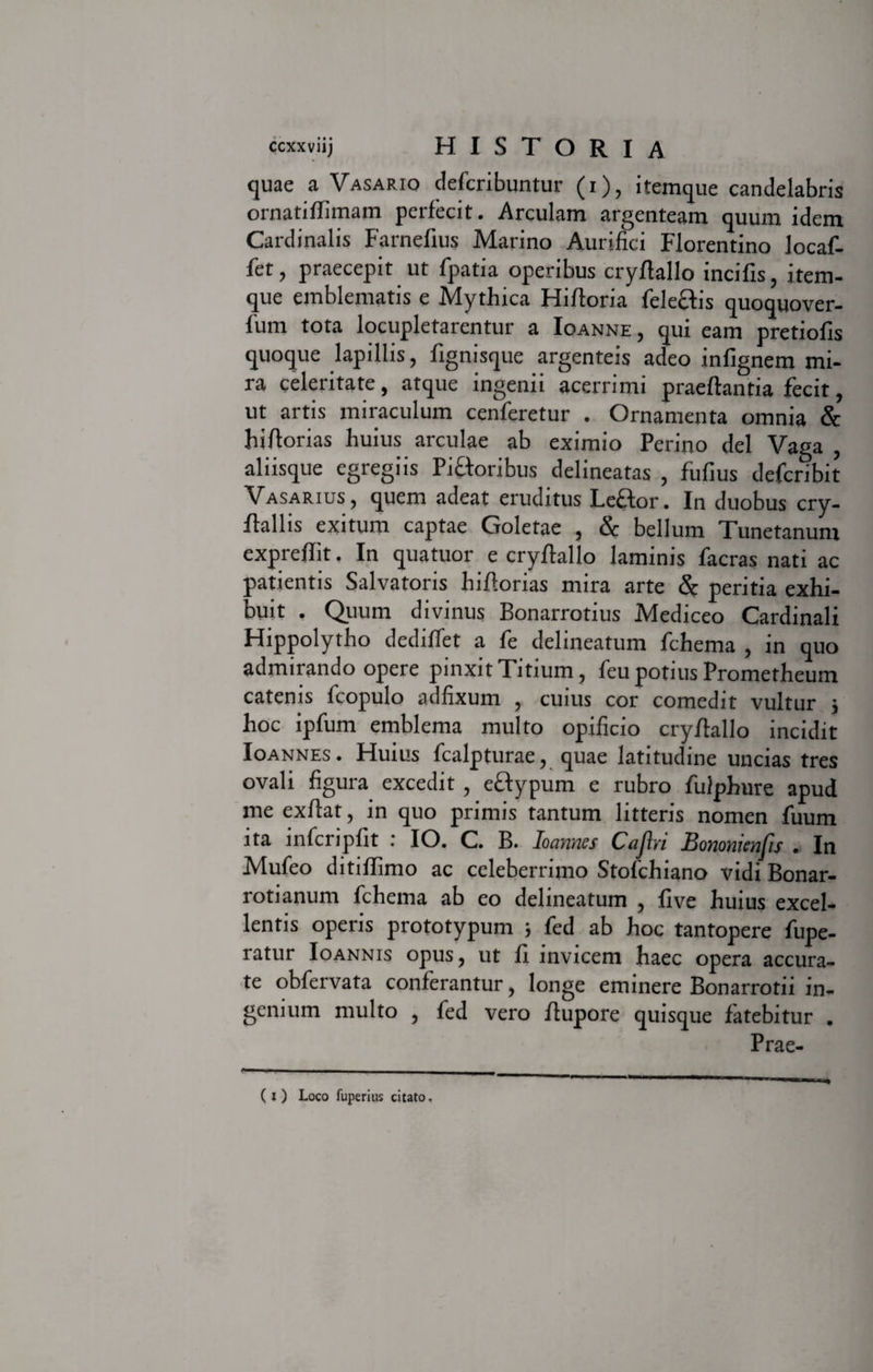 quae a Vasario defcribuntur (i), itemque candelabris ornatiflimam perfecit. Arculam argenteam quum idem Cardinalis Farnefius Marino Aurifici Florentino locaf- fet, praecepit ut fpatia operibus cryftallo incifis, item¬ que emblematis e Mythica Hiftoria feleciis quoquover- fum tota locupletarentur a Ioanne, qui eam pretiofis quoque lapillis, fignisque argenteis adeo infignem mi¬ ra celeritate, atque ingenii acerrimi praeflantia fecit, ut artis miraculum cenferetur . Ornamenta omnia &amp; hiftorias huius arculae ab eximio Perino dei Vaga , aliisque egregiis Pictoribus delineatas , fufius defcribit Vasarius, quem adeat eruditus Le£tor. In duobus cry- flallis exitum captae Goletae , &amp; bellum Tunetanum expreflit, In quatuor e cryftallo laminis facras nati ac patientis Salvatoris hiftorias mira arte &amp; peritia exhi¬ buit . Quum divinus Bonarrotius Mediceo Cardinali Hippolytho dediflet a fe delineatum fchema , in quo admirando opere pinxit Titium, feu potius Prometheum catenis fcopulo adfixum , cuius cor comedit vultur j hoc ipfum emblema multo opificio cryftallo incidit Ioannes. Huius fcalpturae, quae latitudine uncias tres ovali figura excedit, ectypum e rubro fulphure apud me exftat, in quo primis tantum litteris nomen fuum ita inferi piit : IO. C. B. Ioannes Caflri Bononienfis . In Mufeo ditifFimo ac celeberrimo Stofchiano vidi Bonar- rotianum fchema ab eo delineatum , live huius excel¬ lentis operis prototypum ; fed ab hoc tantopere fupe- ratur Ioannis opus, ut fi invicem haec opera accura¬ te obfervata conferantur, longe eminere Bonarrotii in¬ genium multo , fed vero ftupore quisque fatebitur . Prae- (i) Loco fuperius citato.