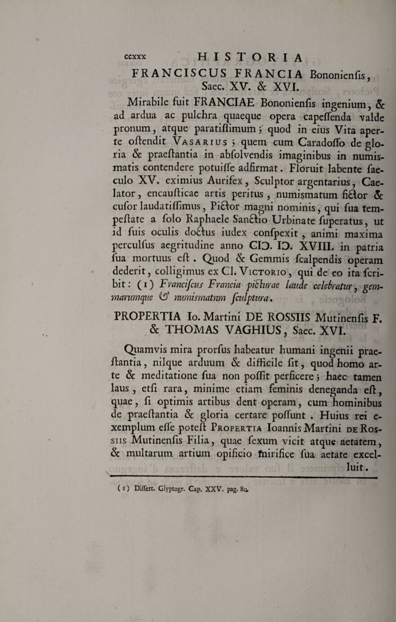 FRANCISCUS FRANCIA Bononienfis, Saec. XV. &amp; XVI. Mirabile fuit FRANCIAE Bononienfis ingenium, &amp; ad ardua ac pulchra quaeque opera capeffenda valde pronum, atque paratiffimum 5 quod in eius Vita aper¬ te oflendit Vasarius 5 quem cum Caradoffo de glo¬ ria &amp; praeflantia in abfolvendis imaginibus in numis¬ matis contendere potuifle adfirmat. Floruit labente fae- culo XV. eximius Aurifex, Sculptor argentarius, Cae¬ lator , encaufticae artis peritus , numismatum fi&amp;or &amp; cufor laudatifiimus, Piftor magni nominis, qui fua tem- peflate a folo Raphaele San&amp;io Urbinate fuperatus, ut id fuis oculis doftus iudex confpexit , animi maxima perculfus aegritudine anno GID. ID. XVIII. in patria fua mortuus efl . Quod &amp; Gemmis fcalpendis operam dederit, colligimus ex Cl. Victorio, qui de eo ita fcri- bit: (1) Frcmcifcus Francia piflurae laude celebratur, gem¬ marumque ifS numismatum fiulptura. PROPERTIA Io. Martini DE ROSSIIS Mutinenfis F. &amp; THOMAS VAGHIUS, Saec. XVI. Quamvis mira prorfus habeatur humani ingenii prae- Rantia, nilque arduum &amp; difficile fit, quod homo ar¬ te &amp; meditatione fua non poffit perficere 5 haec tamen laus , etfi rara, minime etiam feminis deneganda eR, quae, fi optimis artibus dent operam, cum hominibus de praedantia &amp; gloria certare poliunt . Huius rei e- xemplum effe poteR Propertia Ioannis Martini de Ros- siis Mutinenfis Filia, quae fexum vicit atque aetatem, &amp; multarum artium opificio fnirifice fua aetate excel- luit.
