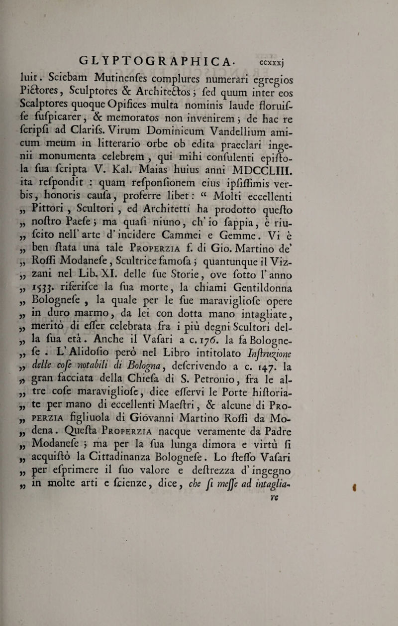 GLYPTOGRAPHICA- ccxxxj luit. Sciebam Mutinenfes complures numerari egregios Pi&amp;ores, Sculptores &amp; Archite&amp;os; fed quum inter eos Scalptores quoque Opifices multa nominis laude floruif- fe fufpicarer, &amp; memoratos non invenirem 5 de hac re fcripfi ad Clarifs. Virum Dominicum Vandellium ami¬ cum meum in litterario orbe ob edita praeclari inge¬ nii monumenta celebrem , qui mihi confidenti epi/to- la fua fcripta V. Kal. Maias huius anni MDCCLIIL ita refpondit : quam refponfionem eius ipfiflimis ver¬ bis, honoris caufa, proferre libet: “ Molti eccellenti „ Pittori , Scultori , ed Architetti ha prodotto queflo „ noftro Paefe j ma quali niuno, ch’ io fappia, e riu- „ fcito nelf arte d’incidere Cammei e Gemme. Vi e „ ben flata una tale Properzia f. di Gio. Martino de' „ Roffi Modanefe, Scultrice famofa j quantunque il Viz- „ zani nel Lib. XI. delle fue Storie, ove fotto P anno „ 1533. riferifce la fua morte, la chiami Gentildonna „ Bolognefe , la quale per le fue maravigliofe opere „ in duro marmo, da lei con dotta mano intagliate, „ merito di effer celebrata fra i piu degni Scultori del- „ la fua eta. Anche il Vafari a c. 176. la fa Bologne- „ fe . L’ Alidofio pero nel Libro intitolato Injlm^ione „ delle cofe notabili di Bologna, defcrivendo a c. 147. la „ gran facciata della Chiefa di S. Petronio, fra le al- „ tre cofe maravigliofe, dice effervi le Porte hiftoria- „ te per mano di eccellenti Maeftri, &amp; alcune di Pro- „ perzia figliuola di Giovanni Martino Roffi da Mo- „ dena. Quefta Properzia nacque veramente da Padre „ Modanefe 5 ma per la fua lunga dimora e virtu fi „ acquifto la Cittadinanza Bolognefe. Lo fleffo Vafari „ per efprimere il fuo valore e deftrezza d’ingegno „ in molte arti e fcienze, dice, che fi meffe ad intaglia^ re I