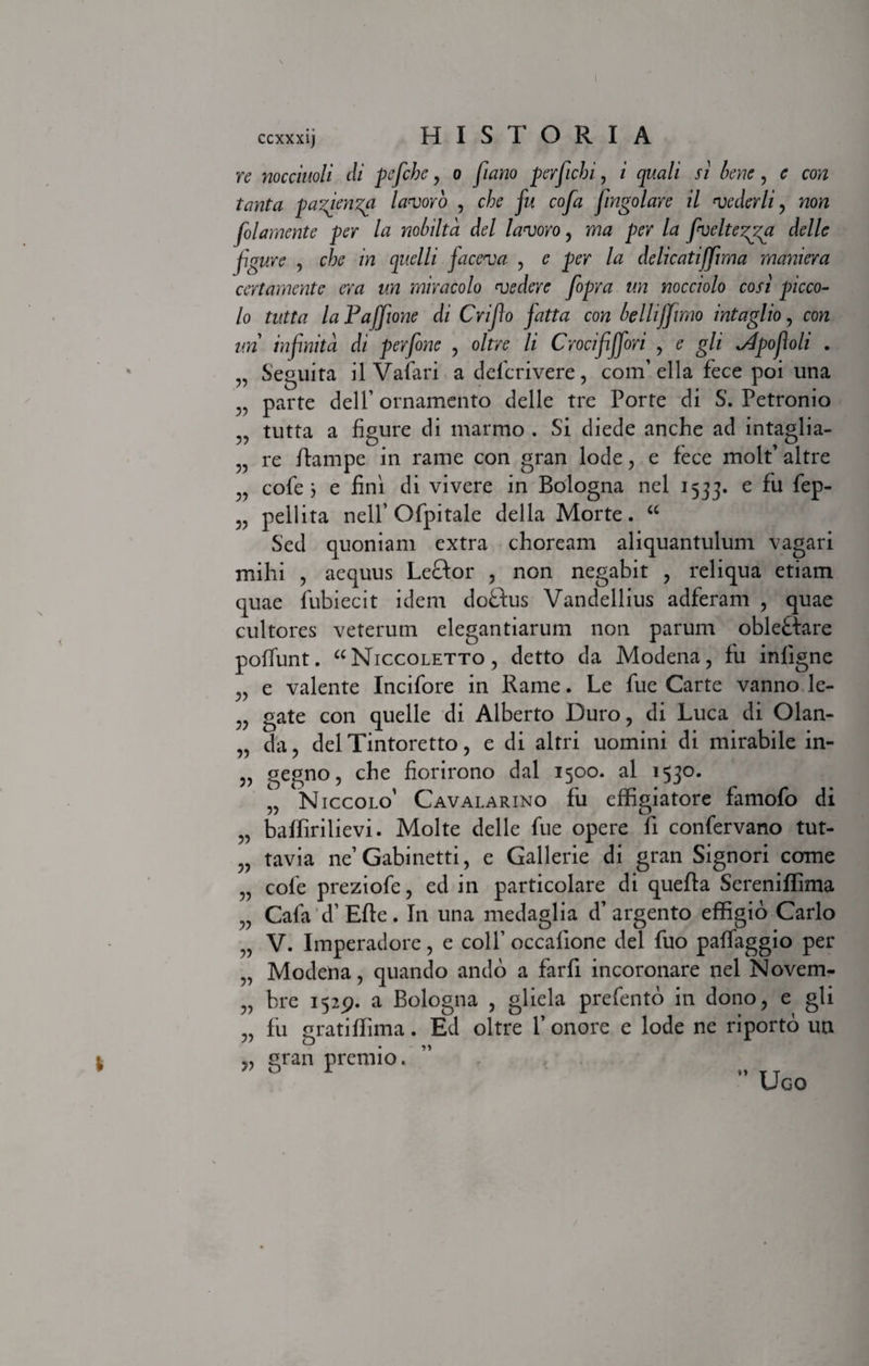 t 5? 5? 5? 5? 5? ccxxxij HIS I ORIA re nocciuoli di pcfiche, o //zzzzo perficbi, z zpzz/z' /z bene , <? co;z frwta pazienza laneoro , cbe fu cofa fingolare il njederli , wora folamente per la nobilta dei laneor0, p^r /d fiveltegga delle figure , c/;<? m gt^Z/z facenea , e per la delicatiffima maniera cert ament c era un mira colo njedere fopra un nocciolo cos i pic co¬ lo tutta la Pajfione di Crifio fatta con bellijjimo intaglio, con un infinita di perfione , oltre li Crocififfori , e gli ^tpofioli . Seguita il Vafari a deferivere, confella fece poi una parte deiP ornamento delle tre Porte di S. Petronio tutta a figure di marmo . Si diede anche ad intaglia- re ftampe in rame con gran lode, e fece molf altre cofe j e fini di vivere in Bologna nel 1533. e ^eP’ pellita nell’Ofpitale della Morte. “ Sed quoniam extra choream aliquantulum vagari mihi , aequus Leftor , non negabit , reliqua etiam quae fubiecit idem doftus Vandellius adferam , quae cultores veterum elegantiarum non parum obleHare poffunt. “Niccoletto, detto da Modena, fu infigne „ e valente Incifore in Rame. Le fue Carte vanno le- „ gate con quelle di Alberto Duro, di Luca di Olan- „ da, deiTintoretto, e di altri uomini di mirabile in- „ gegno, che fiorirono dal 1500. al 1530. „ Niccolo’ Cavalarino fu effigiatore famofo di „ baffirilievi. Molte delle fue opere fi confervano tut- „ tavia ne’Gabinetti, e Gallerie di gran Signori come „ cofe preziofe, ed in particolare di quefta Sereniffima „ Cafa d’ Efle. In una medaglia d’argento effigio Carlo V. Imperadore, e colf occalione dei fuo palfaggio per „ Modena, quando ando a farfi incoronare nel Novem- „ bre 1529. a Bologna , gliela prefento in dono, e gli „ fii gratiffima . Ed oltre 1’ onore e lode ne riporto un „ gran premio. ” Ugo