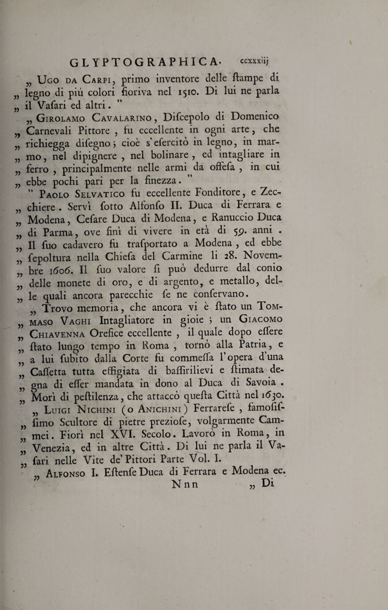 33 33 33 33 3) 33 33 33 33 33 33 33 33 33 33 33 33 33 33 33 33 33 33 33 33 33 GLYPTOGRAPHICA. ccxxxiij Ugo da Carpi, primo inventore delle ftampe di legno di pili colori fioriva nel 1510. Di lui ne paria il Vafari ed altri. „ Girolamo Cavalarino , Difcepolo di Domenico Carnevali Pittore , fu eccellente in ogni arte, che richiegga difegno 3 cioe s’efercito in legno, in mar- mo, nel dipignere , nel bolinare , ed intagliare in ferro , principalmente nelle armi da offefa , in cui ebbe pochi pari per la finezza. ” Paolo Selvatico fu eccellente Fonditore, e Zec- chiere . Servi fotto Alfonfo II. Duca di Ferrara e Modena, Cefare Duca di Modena, e Ranuccio Duca di Parma, ove fini di vivere in eta di 5p. anni . II fuo cadavero fu trafportato a Modena , ed ebbe fepoltura nella Chiefa dei Carmine li 28. Novem¬ bre 1606. II fuo valore fi puo dedurre dal conio delle monete di oro, e di argento, e metallo, del¬ le quali ancora parecchie fe ne confervano. „ Trovo memoria, che ancora vi e Rato un Tom- maso Vaghi Intagliatore in gioie ? un Giacomo Chiavenna Orefice eccellente , il quale dopo effere Rato lungo tempo in Roma , torno alia Patria, e a lui fubito dalla Corte fu commeffa F opera d’una Caffetta tutta effigiata di baffirilievi e Rimata de- gna di effer mandata in dono al Duca di Savoia . Mori di peRilenza, che attacco quefta Citta nel 1630. „ Luigi Nichini (o Anichini) Ferrarefe , famofif- fimo Scultore di pietre preziofe, volgarmente Cam- mei. Fiori nel XVI. Secolo. Lavoro in Roma, in Venezia, ed in altre Citta. Di lui ne paria il Va¬ fari nelle Vite de’Pittori Parte VoJ. I. Alfonso I. ERenfe Duca di Ferrara e Modena ec. Nnn „ Di 33 33