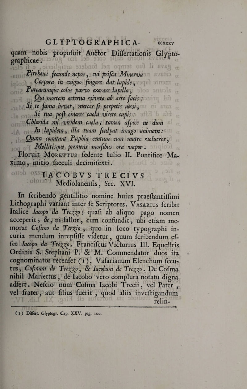 GLYPTOGRAPHICA . CCXXXV quam nobis propofuit Auftor Diflertationis Glypto- graphicae. {I 3 « 3113!: 911*111 313bnot 13fl Q(im3i QUi ll Pirvheici fecunde nepos, cui prifca Minerva Corpora in exiguo fngere dat lapide, Parcarumque colos parvo exorare lapillo, Qui mortem aeterna vivere ab arte facis: Si te fama iuvat, merces fi perpetis aevi, Si tua poft cineres caela virere cupis: Chlorida mi viridem caelas tamen afpice ne dum In lapidem, illa tuam f culpat imago animam: Quam comitant Paphia centum cum matre volucres, Mellitisque premens morfibus ora vapor. Floruit Morettus fedente Iulio II. Pontifice Ma¬ ximo, initio faecuii decimifexti. IACOBVS TRECIVS Mediolanenfis, Sec. XVI. In fcribendo gentilitio nomine huius praeftantiffimi Lithographi variant inter fe Scriptores. Vasarius fcribit Italice lacopo da Trezgo; quali ab aliquo pago nomen acceperit j &amp;, ni fallor, eum confundit, ubi etiam me¬ morat Cofimo da Terito , quo in loco typographi in¬ curia mendum inrepfifife videtur, quum fcribendum ef¬ fiet lacopo da Trezgo. Francifcus Viftorius 111. Equeftris Ordinis S. Stephani P. &amp; M. Commendator duos ita cognominatos recenfet (1), Vafarianum Elenchum fecu- tus, Cofmam de Trezgo, &amp; lacobum de Treggo. De Cofma nihil Mariettus, de Iacobo vero complura notatu digna adfiert. Nefcio num Cofma Iacobi Trecii, vel Pater , vel frater, aut filius fuerit , quod aliis invefligandum relin-