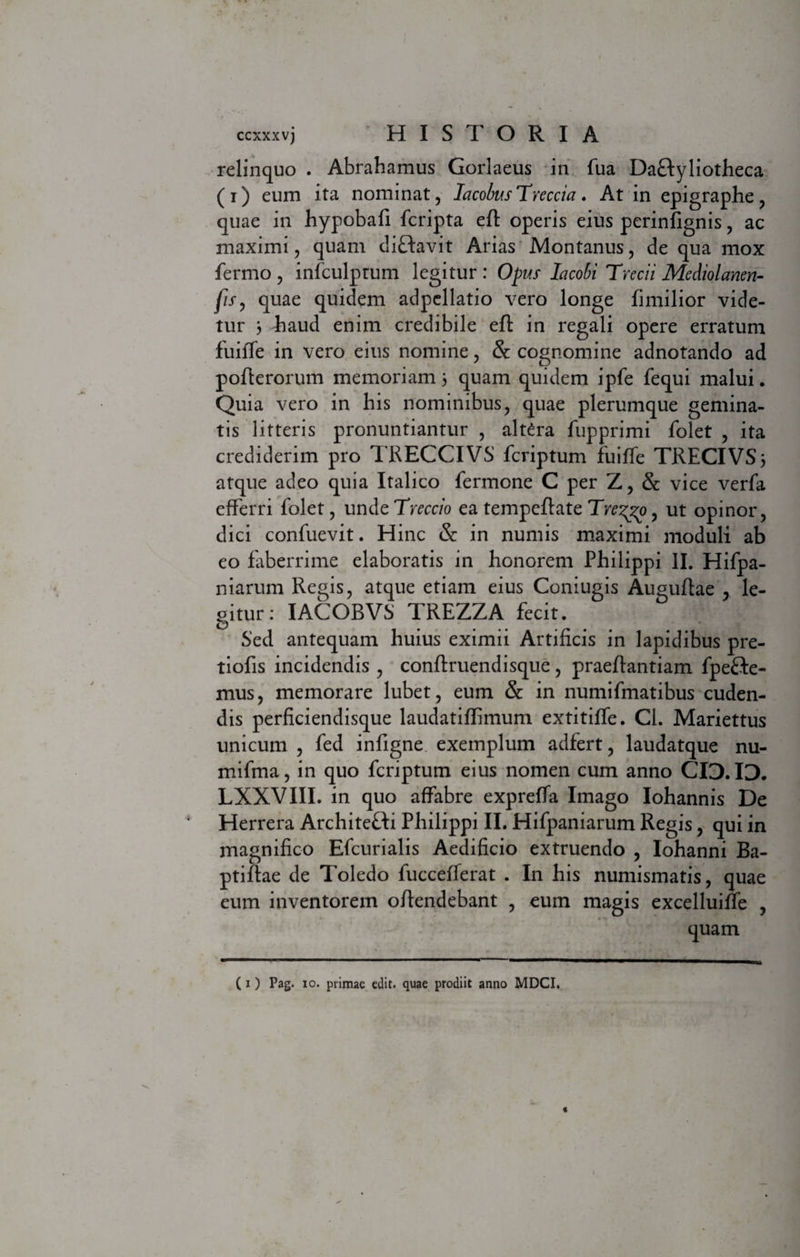 relinquo . Abrahamus Gorlaeus in fua DaHyliotheca (i) eum ita nominat, IacobusTreccia. At in epigraphe, quae in hypobafi fcripta eft operis eius perinfignis, ac maximi, quam diHavit Arias Montanus, de qua mox fermo , infculptum legitur : Opus lacobi Trecii Mediolanen- fiSy quae quidem adpcllatio vero longe fimilior vide¬ tur 3 Taud enim credibile eft in regali opere erratum fuiffe in vero eius nomine, &amp; cognomine adnotando ad pofterorum memoriam 3 quam quidem ipfe fequi malui. Quia vero in bis nominibus, quae plerumque gemina¬ tis litteris pronuntiantur , altara fupprimi folet , ita crediderim pro TRECCIVS feriptum fuiffe TRECIVS3 atque adeo quia Italico fermone C per Z, &amp; vice verfa efferri folet, unde Tveccio ea tempeftate Tve^o, ut opinor, dici confuevit. Hinc &amp;: in numis maximi moduli ab eo faberrime elaboratis in honorem Philippi II. Hifpa- niarum Regis, atque etiam eius Coniugis Auguftae , le- oitur: IACOBVS TREZZA fecit. Sed antequam huius eximii Artificis in lapidibus pre- tiofis incidendis , conflruendisque, praeftantiam fpefte- mus, memorare lubet, eum &amp; in numifmatibus cuden¬ dis perficiendisque laudatiflimum extitiffe. Cl. Mariettus unicum , fed infigne exemplum adfert, laudatque nu- mifma, in quo feriptum eius nomen cum anno CI3.ID. LXXVIII. in quo affabre expreffa Imago Iohannis De Herrera ArchiteHi Philippi II. Hifpaniarum Regis, qui in magnifico Efcurialis Aedificio extruendo , Iohanni Ba- ptiflae de Toledo fuccefferat . In his numismatis, quae eum inventorem oftendebant , eum magis excelluiffe , quam ( 1) Pag. 10. primae edit, quae prodiit anno MDCI,