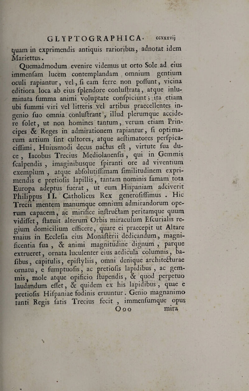 quam in exprimendis antiquis rarioribus, adnotat idem Mariettus. Quemadmodum evenire videmus ut orto Sole ad eius immenfam lucem contemplandam omnium gentium oculi rapiantur, vel, fi eam ferre non poffunt, vicina editiora loca ab eius fplendore conluftrata, atque inlu- minata fumma animi voluptate confpiciunt} ita etiam ubi fummiviri vel litteris vel artibus praecellentes in¬ genio fuo omnia conlufirant , illud plerumque accide¬ re folet, ut non homines tantum, verum etiam Prin¬ cipes &amp; Reges in admirationem rapiantur, fi optima¬ rum artium fint cultores, atque aeftimatores perfpica- ciffimi. Huiusmodi decus natius eft , virtute fua du¬ ce , Iacobus Trecius Mediolanenfis , qui in Gemmis fcalpendis , imaginibusque fpiranti ore ad viventium exemplum , atque abfolutiffimam fimilitudinem expri¬ mendis e pretiofis lapillis, tantam nominis famam tota Europa adeptus fuerat , ut eum Hispaniam adciverit Philippus II. Catholicus Rex generofifTimus . Hic Trecii mentem manumque omnium admirandorum ope¬ rum capacem, ac mirifice infiruflam peritamque quum vidiffet, Ratuit alterum Orbis miraculum Efcurialis re¬ gium domicilium efficere, quare ei praecepit ut Altare maius in Ecclefia eius Monaflerii dedicandum, magni¬ ficentia fua , &amp; animi magnitudine dignum , parque extrueret, ornata luculenter eius aedicula columnis, ba- fibus, capitulis, epiftyliis, omni denique architefturae ornatu, e fumptuofis, ac pretiofis lapidibus , ac gem¬ mis, mole atque opificio ftupendis, &amp; quod perpetuo laudandum effet, &amp; quidem ex his lapidibus, quae e pretiofis Hifpaniae fodinis eruuntur. Genio magnanimo tanti Regis fatis Trecius fecit , immenfumque opus Ooo mira