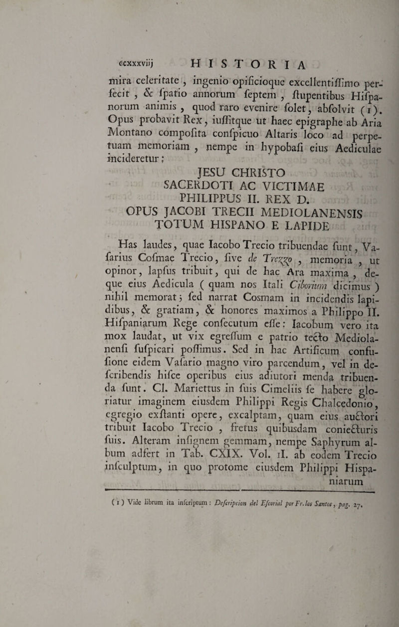 mira celeritate , ingenio opificioque exccllentiflimo per¬ fecit , &amp; fpatio annorum feptem , flupentibus Hifpa- norum animis , quod raro evenire folet, abfolvit (i). Opus probavit Rex, iuflitque ut haec epigraphe ab Aria Montano compofita confipicuo Altaris loco ad perpe¬ tuant memoriam , nempe in hypobafi eius Aediculae incideretur ; JESU CHRISTO SACERDOTI AC VICTIMAE PHILIPPUS II. REX D. OPUS JACOBI TRECII MEDIOLANENSIS TOTUM HISPANO E LAPIDE » It i r Has laudes, quae IacoboTrecio tribuendae funt, Va- farius Cofmae Trecio, five de Trezgo , memoria , ut opinor, lapfus tribuit, qui de hac Ara maxima , de- que eius Aedicula ( quam nos Itali Ciborium dicimus ) nihil memorat 5 fed narrat Cosmam in incidendis lapi¬ dibus, &amp; gratiam, &amp; honores maximos a Philippo II. Hifpaniarum Rege confecutum efle; Iacobum vero ita mox laudat, ut vix egreffum e patrio tecto Mediola- nenfi fufpicari pofiimus. Sed in hac Artificum confu- fione eidem Vafario magno viro parcendum, vel in de- feribendis hifce operibus eius adiutori menda tribuen¬ da funt. Cl. Mariettus in fuis Cimeliis fe habere glo¬ riatur imaginem eiusdem Philippi Regis Chalcedonio , egregio exftanti opere, excalptam, quam eius auftori tribuit Iacobo Trecio , fretus quibusdam coniefturis fuis. Alteram infignem gemmam, nempe Saphyrum al¬ bum adfert in Tab. CXIX. Vol. ii. ab eodem Trecio infculptum, in quo protome eiusdem Philippi Hispa- niarum