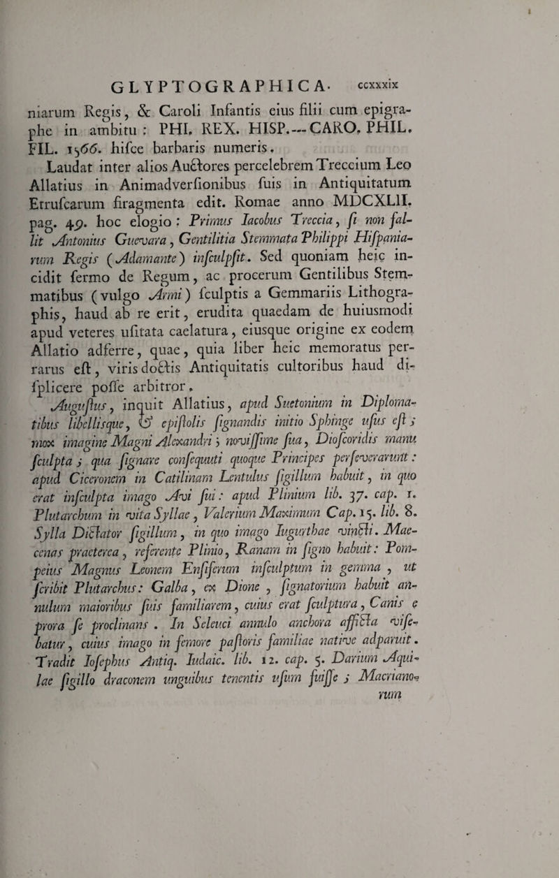 niaruin Regis, &amp; Caroli Infantis eius filii cum epigra- phe in ambitu; PHI. REX. HISP.— CARO. PHIL. FIL. 1^66. hifce barbaris numeris. Laudat inter alios Auttores percelebrem Treccium Leo Allatius in Animadverfionibus fuis in Antiquitatum Etrufcarum firagmenta edit. Romae anno MDCXL1I. pag. 4p. hoc elogio : Primus Iacobus Treccia, [ non fal¬ lit Antonius Guevara, Gentilitia Stemmata Philippi Hifpania- vum Regis (Adamante) infculpfit. Sed quoniam heic in¬ cidit fermo de Regum, ac procerum Gentilibus Stem¬ matibus (vulgo Armi) fculptis a Gemmariis Lithogra- phis, haud ab re erit, erudita quaedam de huiusmodi apud veteres ufitata caelatura, eiusque origine ex eodem Allatio adferre, quae, quia liber heic memoratus per¬ rarus eft, viris doftis Antiquitatis cultoribus haud di- fplicere pofie arbitror. Augufus, inquit Allatius, apud Suetonium in Diploma¬ tibus libellisque y &amp; epifolis fignandis initio Sphinge ufus eft j mox imagine Magni Alexandri j noviffime fua, Diofcondis manu fculpta s qua [ignare confequuti quoque Principes perfeverarurtt: apud Ciceronem in Catilinam Lentulus [gillum habuit, in quo erat infculpta imago Avi fui: apud Plinium lib. 37. cap. j. Plutarchum in vita Syllae, Valerium Maximum Cap. 15. lib. 8. Sylla D Viator [gillum, in quo imago Jugurthae vinUi. Mae¬ cenas praeterea, referente Plinio, Ranam in [gno habuit: Pom¬ peius Magnus Leonem Enfiferum infculptum in gemma , ut fcribit Plutarchus: Galba, ex Dione , [gnatorium habuit an- nulum maioribus fuis familiarem, cuius erat fculptura, Canis e prora fe proclinans . In Seleuci annulo anchora affEla vife- batur, cuius imago in femore paforis familiae native adparuit. 'Tradit lofephus Antiq. ludaic. lib. 12. cap. 5. Darium Aqui¬ lae fwillo draconem unguibus tenentis ufum fuiffe s Macriano*? rum