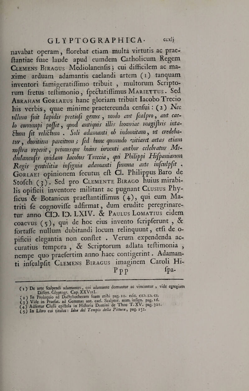 navabat operam, florebat etiam multa virtutis ac prae- flantiae fuae laude apud eumdem Catholicum Regem Clemens Biragus Me-diolanenfis j cui difficilem ac ma¬ xime arduam adamantis caelandi artem (i) tanquam inventori farnigeratiffimo tribuit , multorum Scripto¬ rum fretus teflimonio, fpecfatiffimus Mariettus . Sed Abraham Gorlaeus hanc gloriam tribuit IacoboTrecio his verbis, quae minime praetereunda cenfui: (2) Nec ullum fuit lapidis pretiofi genus , modo aut fcalpro, aut cae¬ lo corrumpi poffet, quod antiquis illis luxuriae magijlns mta- £lum fit re litium . Soli adamanti ob indomitam, ut credeba¬ tur , duritiem parcitum j fed hunc quomodo vitiaret aetas etiam noflra repent, prrmusque huius inventi author celebratur Me- diolanenfis quidam Iacobus Trcccia, qui Philippi Hifp ani arum Regis gentilitia infignia adamanti fumma arte infculpfit . Gorlaei opinionem fecutus eft Cl. Philippus Baro de Stofch (3), Sed pro Clemente Birago huius mirabi¬ lis opificii inventore militant ac pugnant Clusius Phy- ficus &amp; Botanicus praeflantiffimus (4), qui eum Ma- triti fe cognovifle adfirmat, dum erudite peregrinare¬ tur anno CI3. 13. LXIV. &amp; Paulus Lomatius eidem coaevus (5)5 qui de hoc eius invento fcnpferunt , &amp; fortafle nullum dubitandi locum relinquunt, etfi de o- pificii elegantia non conflet . Verum expendenda ac¬ curatius tempora , &amp; Scriptorum adlata tefiimoma , nempe quo praefertim anno haec contigerint. Adaman¬ ti infcalpfit Clemens Biragus imaginem Caroli Hi- P p p fpa- ( 1 ) De arte fcalpendi adamantes, qui adamante domantur ac vincuntur , vide egregiam Ditfert. Glyptogr. Cap. XXVuI. ' 2 ) In Proloquio ad Da&amp;yliothecam Tuam mihi pag. io. edit. Cio.13. Cl. (?) Vide in Praefat. ad Gemmas ant. cael. Scalptor, norminfign. pag, i<5. (4) Adfertur Clufii epiftola in HiUoria Domini de Thou T.XV. pag. 321« ( 5 ) In Libro cui titulus: Idea dei Templo della Pittura, pag. 152»