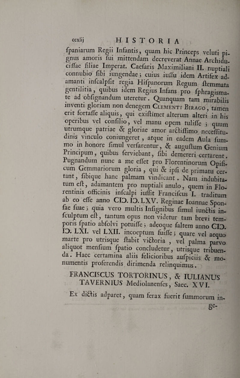 fpaniarum Regii Infantis, quam hic Princeps vcluti pi. gnus amoris fui mittendam decreverat Annae Archidu- ciffae filiae Imperat. Caefaris Maximiliani II. nuptiali connubio fibi iungendae; cuius iuflu idem Artifex ad¬ amanti infcalpfit regia Hifpanorum Regum flemmata gentilitia, quibus idem Regius Infans pro fphragisma- te ad obfignandum uteretur. Quanquam tam mirabilis inventi gloriam non denegem Clementi Biraco , tamen erit fortalfe aliquis, qui exiftimet alterum alteri in his operibus vel confilio, vel manu opem tuliffe ; quum utrumque patriae &amp; gloriae amor araiflimo neceffitu- dims vinculo coniungeret , atque in eadem Aula fum- mo inhonore fimul verfarentur, &amp; auguftum Genium Principum, quibus ferviebant, fibi demereri certarent. Pugnandum nunc a me effet pro Florentinorum Opifi¬ cum Gemmariorum gloria , qui &amp; ipfi de primatu cer¬ tant, fibique hanc palmam vindicant. Nam indubita¬ tum eft, adamantem pro nuptiali anulo, quem in Flo¬ rentinis officinis infealpi iuffit Francifcus I. traditum ab eo effe anno CIO. IO. LXV. Reginae Ioannae Spon- fae fuae; quia vero multis Inlignibus fimul iunHis in- fculptum eft, tantum opus non videtur tam brevi tem¬ poris fpatio abfolvi potuiffe ; adeoque faltem anno CIO. IO. LXI. vel LXII. incoeptum fuiffe; quare vel aequo' marte pro utrisque fiabit vifloria , vel palma parvo aliquot menfium fpatio concludetur, utrisque tribuen¬ da. Haec certamina aliis felicioribus aufpiciis &amp; mo¬ numentis proferendis dirimenda relinquimus. FRANCISCUS TORTORINUS, &amp; IULIANUS TAVERN1US Mediolanenfes, Saec. XVI. Ex diftis adparet, quam ferax fuerit fummorum in- Se'