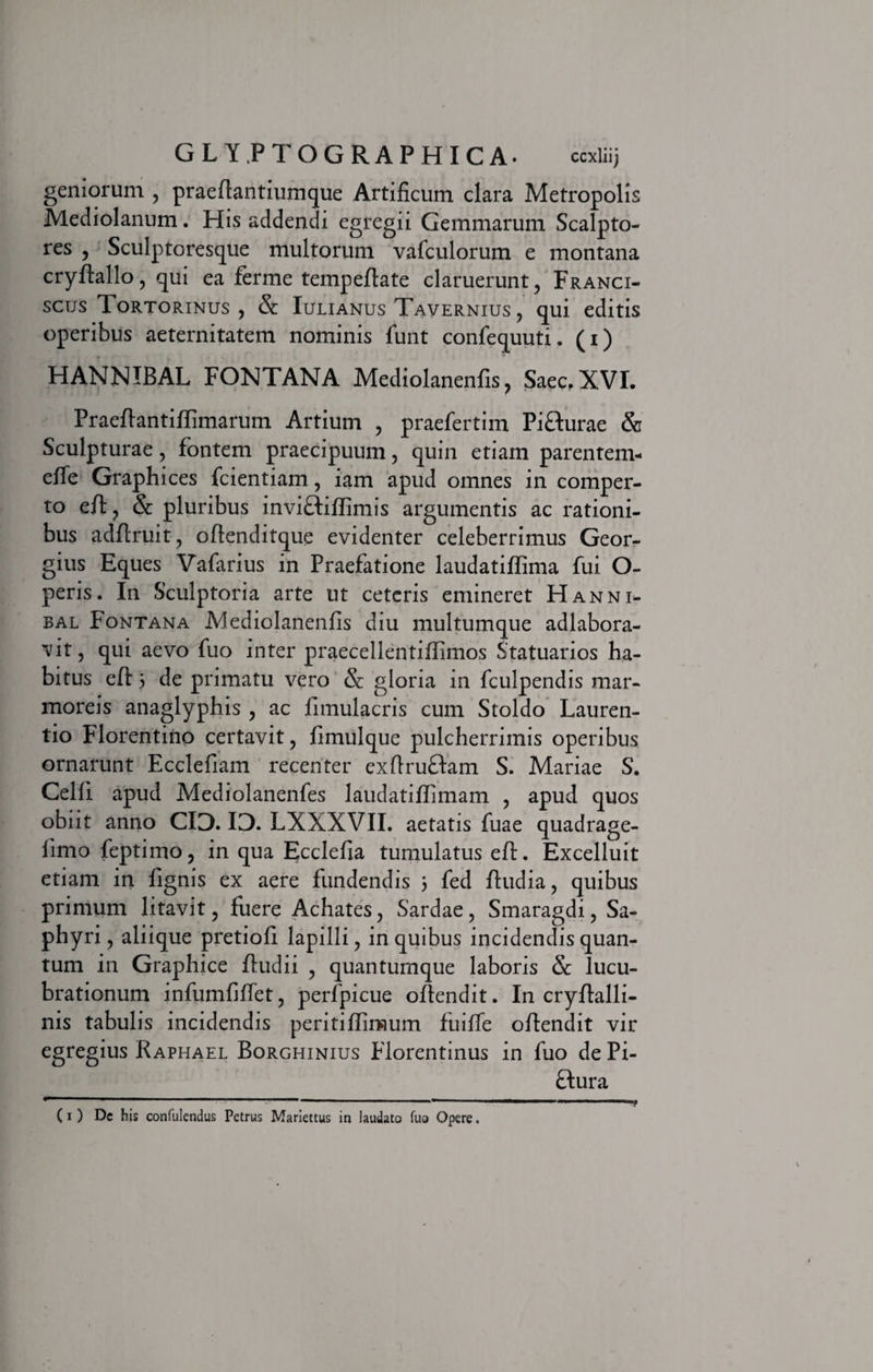 geniorum , praellantiumque Artificum clara Metropolis Mediolanum. His addendi egregii Gemmarum Scalpto¬ res , Sculptoresque multorum vafculorum e montana cryftallo, qui ea ferme tempeflate claruerunt, Franci- scus Tortorinus , &amp; Iulianus Tavernius , qui editis operibus aeternitatem nominis funt confequuti. (i) HANNIBAL FONTANA Mediolanenfis, Saec, XVI. Praeflantillimarum Artium , praefertim PiHurae &amp; Sculpturae, fontem praecipuum, quin etiam parentein- elfe Graphices fcientiam, iam apud omnes in comper¬ to elt, &amp; pluribus inviHiflimis argumentis ac rationi¬ bus adftruit, oftenditque evidenter celeberrimus Geor- gius Eques Vafarius in Praefatione laudatiffima fui O- peris. In Sculptoria arte ut ceteris emineret Hanni¬ bal Fontana Alediolanenfis diu multumque adlabora- vit, qui aevo fuo inter praecellentiflimos Statuarios ha¬ bitus elt 5 de primatu vero &amp;: gloria in fculpendis mar¬ moreis anaglyphis , ac fimulacris cum Stoldo Lauren¬ tio Florentino certavit, fimulque pulcherrimis operibus ornarunt Ecclefiam recenter exftruftam S. Mariae S. Celfi apud Mediolanenfes laudatiliimam , apud quos obiit anno CIO. IO. LXXXVII. aetatis fuae quadrage- limo feptimo, in qua Ecclefia tumulatus efl. Excelluit etiam in lignis ex aere fundendis 3 fed /ludia, quibus primum litavit, fuere Achates, Sardae, Smaragdi, Sa- phyri, aliique pretiofi lapilli, in quibus incidendis quan¬ tum in Graphice ftudii , quantumque laboris Sc lucu¬ brationum infumfilfet, perfpicue ollendit. In cryllalli- nis tabulis incidendis periti/Iimum fuilfe ollendit vir egregius Raphael Borghinius Florentinus in fuo de Pi- ftura (1) Dc bis confulendus Petrus Mariettus in laudato fuo Opere.