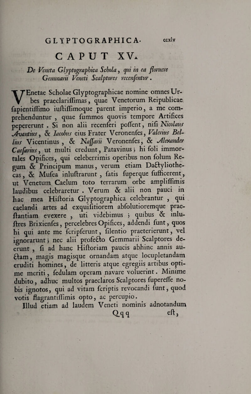 CAPUT XV. De Veneta G lyptograp hic a Schola, qui in ea floruere Gemmarii Veneti Scalptores rccenfentur. VEnetae Scholae Glyptographicae nomine omnes Ur¬ bes praeclarifiimas, quae Venetorum Reipublicae fapientiffimo iuftiffimoque parent imperio, a me com¬ prehenduntur , quae fummos quovis tempore Artifices pepererunt . Si non alii recenferi poffent, nifi Nicolaus Ovantius, &amp; lacohus eius Frater Veronenfes, Valerius Bel¬ lius Vicentinus , &amp; Naffarii Veronenfes, &amp; Alexander Caefarius, ut multi credunt, Patavinus 3 hi foli immor¬ tales Opifices, qui celeberrimis operibus non folum Re¬ gum &amp; Principum manus, verum etiam Dactyliothe¬ cas , &amp; Mufea inluftrarunt , fatis fuperque fufficerent, ut Venetum Caelum toto terrarum orbe ampliflimis laudibus celebraretur . Verum &amp; alii non pauci in hac mea Hiftoria Glyptographica celebrantur , qui caelandi artes ad exquifitiorem abfolutioremque prae- ftantiam evexere , uti videbimus 3 quibus &amp; inlu- ftres Brixienfes, percelebres Opifices, addendi funt, quos hi qui ante me fcripferunt, lilentio praeterierunt, vel ignorarunt 3 nec alii profefto Gemmarii Scalptores de¬ erunt , fi ad hanc Hiftoriam paucis abhinc annis au- £tam, magis magisque ornandam atque locupletandam eruditi homines, de litteris atque egregiis artibus opti¬ me meriti, fedulam operam navare voluerint. Minime dubito, adhuc multos praeclaros Scalptores fupereffe no¬ bis ignotos, qui ad vitam fcriptis revocandi funt, quod votis flagrantifiimis opto, ac percupio. Illud etiam ad laudem Veneti nominis adnotandum 0.<H