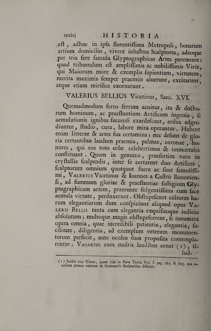 eft , adhuc in lpfa florent lffinia Metropoli , bonarum artium domicilio, vivere inluflres Scalptores, adeoque pei tria fere faecula Glyptographicas Artes perennare 5 quod tribuendum eft ampliflimis ac nobiliffimis Viris, qui Maiorum more &amp; exemplis fapientiam, virtutem^ merita maximis femper praemiis aluerunt, excitarunt atque etiam mirifice exornarunt. VALERIUS BELLIUS Vicetinus, Saec. XVI. Quemadmodum ferro ferrum acuitur, ita &amp; do&amp;o- rum hominum, ac praefiantium Artificum inpenia- fi aemulationis ignibus fuccenfi exardefcant, ardua adgre- diuntur, Audio, cura, labore mira operantur. Habent enim litterae &amp; artes fua certamina 5 nec defunt de al0- na certantibus laudum praemia, palmae, coronae , ho- noies , qui eos toto orbe celeberrimos &amp; immortales confli tuant . Quum in gemmis , praefertim vero in cryftallis fcalpendis , inter fe certarent duo Artifices fcalptorum omnium quotquot fuere ac funt famofifli- mij Valerius Vicetinus &amp; Ioannes a Caflro Bonomen- fi, ad fummum gloriae &amp; praeftantiae faftigium Gly- ptographicam artem, praeeunte fulgentiffima cum face aemula virtute, perduxerunt. Obflupefcunt cultores ha¬ rum elegantiarum dum confpiciunt aliquod opus Va¬ lerii Bellii tanta cum elegantia exquifitoque iudicio abfolutum 5 multoque magis obftupefcerent, fi innumera opera omnia, quae incredibili patientia, elegantia, fa¬ cilitate, diligentia, ad exemplum veterum monumen¬ torum peifecit, ante oculos luos propofita contempla¬ rentur. Vasarius eum multis laudibus ornat (1) ij. lud- 1) Scribit eius Vitam, quam vide in Parte Tertia Vol. I. pag. 281. &amp; feqa. aua canone primus omnium de Gemmariis Scalptoribus difieruit ^ H