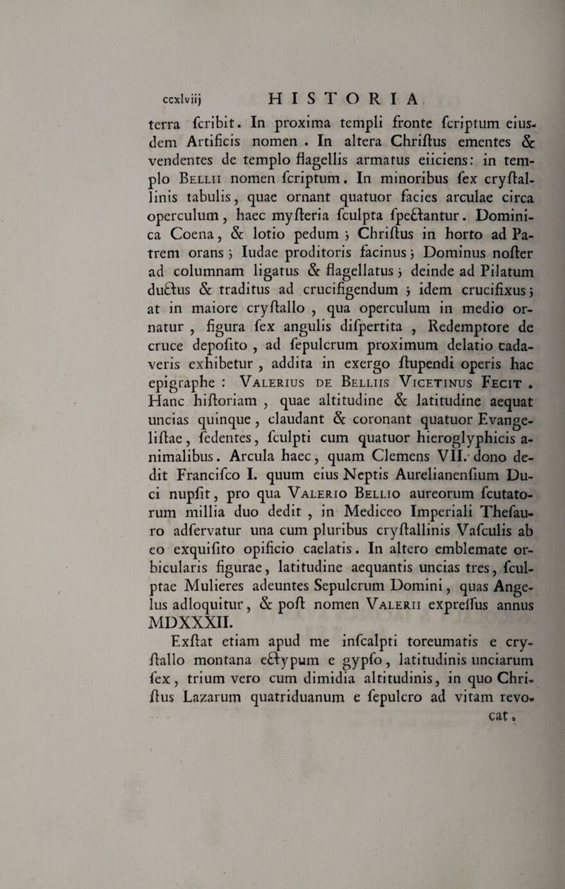 terra fcribit. In proxima templi fronte fcriptum eius¬ dem Artificis nomen . In altera Chriftus ementes &amp; vendentes de templo flagellis armatus eiiciens: in tem¬ plo Belui nomen fcriptum. In minoribus fex cryftal- linis tabulis , quae ornant quatuor facies arculae circa operculum, haec myfteria fculpta fpeftantur. Domini¬ ca Coena, &amp;: lotio pedum 3 Chriftus in horto ad Pa¬ trem orans 5 Iudae proditoris facinus 3 Dominus nofter ad columnam ligatus &amp; flagellatus 3 deinde ad Pilatum duftus &amp; traditus ad crucifigendum 3 idem crucifixus 3 at in maiore cryftallo , qua operculum in medio or¬ natur , figura fex angulis difpertita , Redemptore de cruce depofito , ad fepulcrum proximum delatio cada¬ veris exhibetur , addita in exergo ftupendi operis hac epigraphe : Valerius de Bellus Vicetinus Fecit . Hanc hiftoriam , quae altitudine &amp; latitudine aequat uncias quinque , claudant &amp; coronant quatuor Evange- liftae, fedentes, fculpti cum quatuor hieroglyphicis a- nimalibus. Arcula haec, quam Clemens VII/dono de¬ dit Francifco I. quum eius Neptis Aurelianenfium Du¬ ci nupfit, pro qua Valerio Bellio aureorum fcutato- rum millia duo dedit , in Mediceo Imperiali Thefau- ro adfervatur una cum pluribus cryflallinis Vafculis ab eo exquifito opificio caelatis. In altero emblemate or¬ bicularis figurae, latitudine aequantis uncias tres, fcul- ptae Mulieres adeuntes Sepulcrum Domini, quas Ange¬ lus adloquitur, &amp; pofl nomen Valerii expreffus annus MDXXXII. Exftat etiam apud me infcalpti toreumatis e cry- ftallo montana e&amp;ypum e gypfo, latitudinis unciarum fex, trium vero cum dimidia altitudinis, in quo Chri- fius Lazarum quatriduanum e fepulcro ad vitam revo. cat •