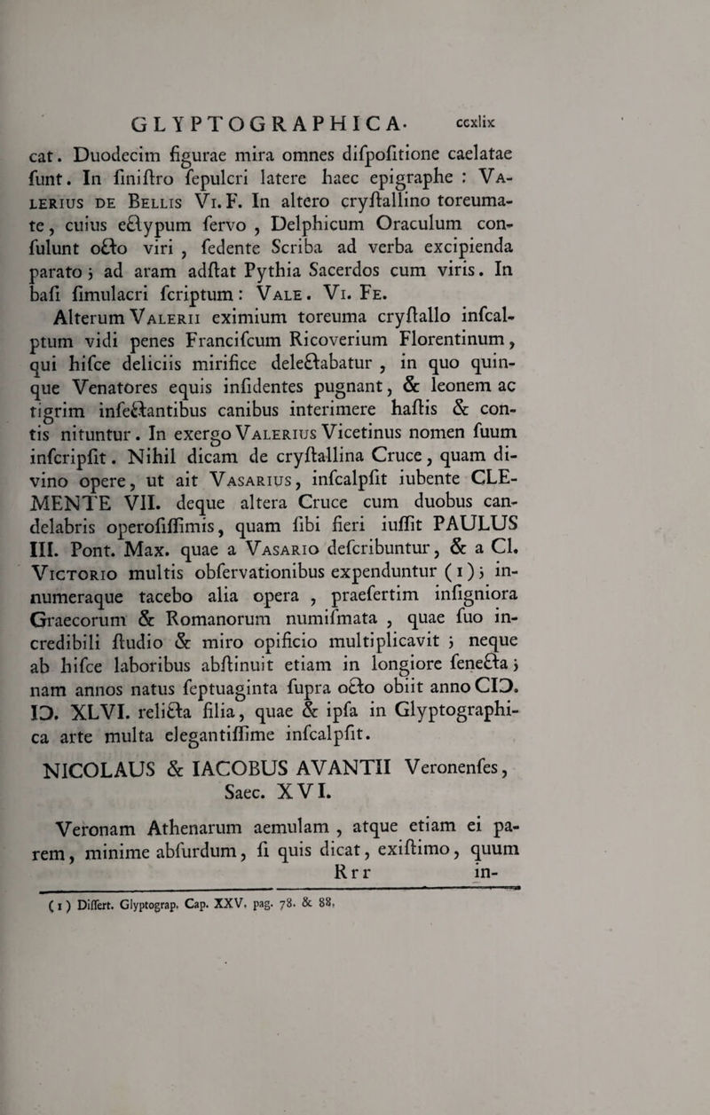 cat. Duodecim figurae mira omnes difpofitione caelatae funt. In finiflro fepulcri latere haec epigraphe ; Va¬ lerius de Bellis Vi. F. In altero cryflallino toreuma¬ te , cuius e£lypum fervo , Delphicum Oraculum con- fulunt ofto viri , fedente Scriba ad verba excipienda parato 3 ad aram adflat Pythia Sacerdos cum viris. In bafi fimulacri fcriptum: Vale. Vi. Fe. Alterum Valerii eximium toreuma cry(lallo infcal- ptum vidi penes Francifcum Ricoverium Florentinum, qui hifce deliciis mirifice deleftabatur , in quo quin¬ que Venatores equis infidentes pugnant, Sc leonem ac tigrim infe&amp;antibus canibus interimere haftis &amp; con¬ tis nituntur. In exergoValeriusVicetinus nomen fuum infcripfit. Nihil dicam de cryftallina Cruce, quam di¬ vino opere, ut ait Vasarius, infcalpfit iubente CLE- MENTE VII. deque altera Cruce cum duobus can¬ delabris operofifiimis, quam fibi fieri iuffit PAULUS III. Pont. Max. quae a Vasario defcribuntur, &amp; a CI. Victorio multis obfervationibus expenduntur ( 1) 3 in- numeraque tacebo alia opera , praefertim infigniora Graecorum &amp; Romanorum numifmata , quae fuo in¬ credibili ftudio &amp; miro opificio multiplicavit 3 neque ab hifce laboribus abftinuit etiam in longiore fenefta 3 nam annos natus feptuaginta fupra o&amp;o obiit anno CID. ID. XLVI. relitla filia, quae &amp; ipfa in Glyptographi- ca arte multa elegantiffime infcalpfit. NICOLAUS &amp; IACOBUS AVANTII Veronenfes, Saec. XVI. Veronam Athenarum aemulam , atque etiam ei pa¬ rem , minime abfurdum, fi quis dicat, exiftimo, quum R r r in- (1) Differt. Glyptograp. Cap. XXV. pag. 78. &amp; 88,