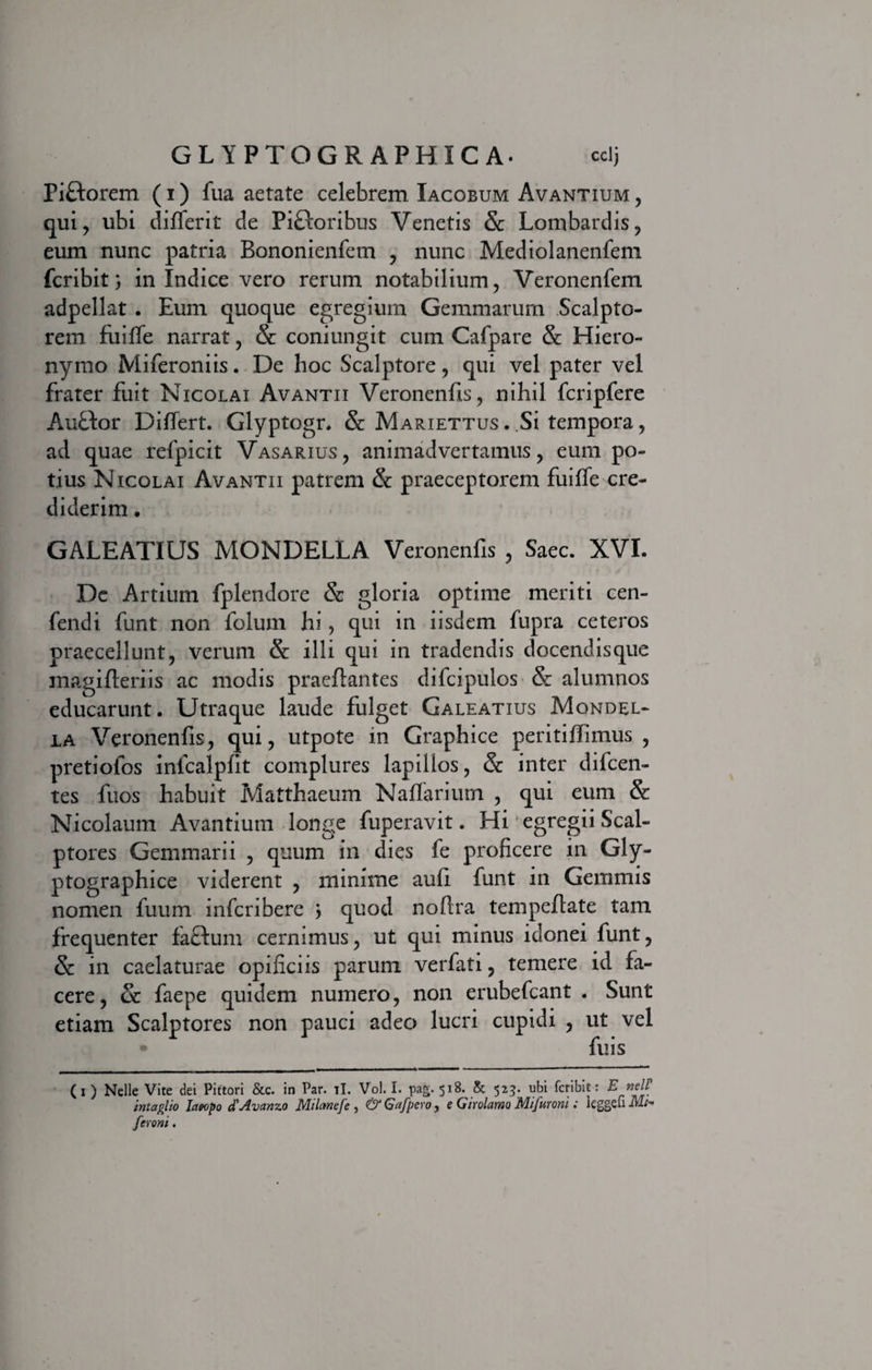 Piftorem (i) fua aetate celebrem Iacobum Avantium , qui, ubi difierit de Pifloribus Venetis St Lombardis, eum nunc patria Bononienfem , nunc Mediolanenfem fcribit) in Indice vero rerum notabilium, Veronenfem adpellat . Eum quoque egregium Gemmarum Scalpto¬ rem fuiffe narrat, St coniungit cum Cafpare St Hiero¬ nymo Miferoniis. De hoc Scalptore, qui vel pater vel frater fuit Nicolai Avantii Veronenfis, nihil fcripfere AuBor Differt. Glyptogr. St Mariettus . Si tempora, ad quae refpicit Vasarius, animadvertamus, eum po¬ tius Nicolai Avantii patrem St praeceptorem fuiffe cre¬ diderim . GALEATIUS MONDELLA Veronenffs , Saec. XVI. De Artium fplendore St gloria optime meriti cen- fendi funt non folum hi, qui in iisdem fupra ceteros praecellunt, verum St illi qui in tradendis docendisque magifferiis ac modis praeftantes difcipulos &amp; alumnos educarunt. Utraque laude fulget Galeatius Mondel- ia Veronenfis, qui, utpote in Graphice peritiffimus , pretiolos infcalpfit complures lapillos, &amp;: inter difcen- tes fuos habuit Matthaeum Naffariutn , qui eum St Nicolaum Avantium longe fuperavit. Hi egregii Scal¬ ptores Gemmarii , quum in dies fe proficere in Gly- ptographice viderent , minime auli funt in Gemmis nomen fuum infcribere j quod noftra tempeffate tam frequenter facium cernimus, ut qui minus idonei funt, St in caelaturae opificiis parum verfati, temere id fa¬ cere, St faepe quidem numero, non erubefcant . Sunt etiam Scalptores non pauci adeo lucri cupidi , ut vel * fuis (i ) Nelle Vite dei Pittori &amp;c. in Par. il. Vol. I. pag. 518. &amp; 523. ubi fcribit: E nelP int agito Iatopo d'Avanzo Milcmefe , &amp; Gafpero , e Girolamo Mi furoni: leggefi Mi- ferent.