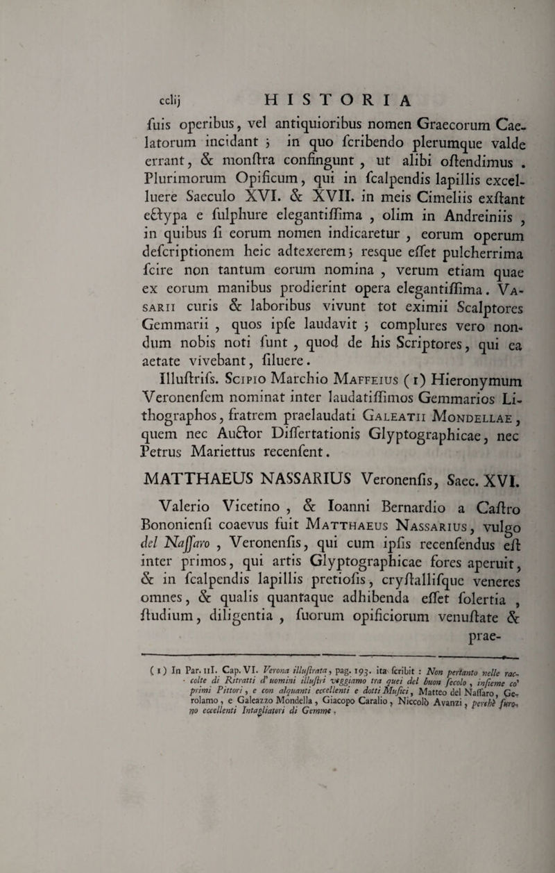 fuis operibus, vel antiquioribus nomen Graecorum Cae¬ latorum incidant 3 in quo fcribendo plerumque valde errant, &amp; monftra confingunt , ut alibi ofiendimus . Plurimorum Opificum, qui in fcalpendis lapillis excel- luere Saeculo XVI. &amp; XVII. in meis Cimeliis exftant eftypa e fulphure elegantiflima , olim in Andreiniis , in quibus fi eorum nomen indicaretur , eorum operum defcriptionem heic adtexerem3 resque effet pulcherrima fcire non tantum eorum nomina , verum etiam quae ex eorum manibus prodierint opera elegantiflima. Va¬ sarii curis &amp; laboribus vivunt tot eximii Scalptores Gemmarii , quos ipfe laudavit 3 complures vero non¬ dum nobis noti funt , quod de his Scriptores, qui ea aetate vivebant, liluere. Illuftrifs. Scipio Marchio Maffeius (i) Hieronymum Veronenfem nominat inter laudatiffimos Gemmarios Li- thographos, fratrem praelaudati Galeatu Mondellae , quem nec Auftor Differtationis Glyptographicae, nec Petrus Mariettus recenfent. MATTHAEUS NASSARIUS Veronenfis, Sacc. XVI. Valerio Vicetino , &amp; Ioanni Bernardio a Caftro Bononienfi coaevus fuit Matthaeus Nassarius, vulgo dei Naffaro , Veronenfis, qui cum ipfis recenfendus eft inter primos, qui artis Glyptographicae fores aperuit, &amp; in fcalpendis lapillis pretiofis, cryfiallifque veneres omnes, &amp; qualis quantaque adhibenda effet folertia , fiudium, diligentia , fuorum opificiorum venuftate &amp; prae- ( i) In Par. ni. Cap.VI. Verona illuflrata, pag. 193. ita fcribit : Non pertanto nolle rac- • coite di Ritratti d' uomini illujlri veggmmo tra quei dei buon fecolo , injieme co' primi Pittori, e con alquanti eccellenti e dotti Mufici, Matteo dei Na flaro Ge- rolamo , e Galeazzo Mondella , Giacopo Caralio , Niccolo Avanzi perthi furo* * rto eccellenti Intagliaton di Gemine.