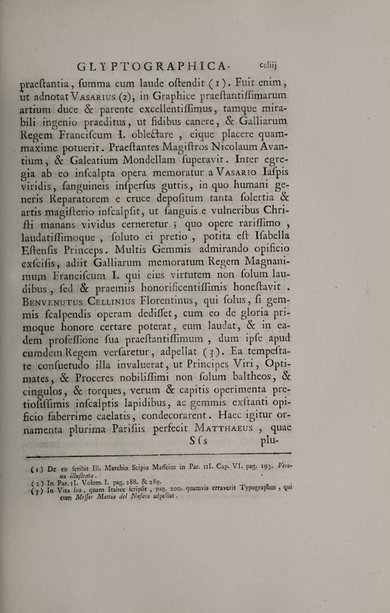 praeftantia, fumma cum laude oftendit (i). Fuit enim, ut adnotat Vasarius (2), in Graphice praeftantiffimarum artium duce &amp; parente excellentiifimus, tamque mira¬ bili ingenio praeditus, ut fidibus canere, &amp; Galliarum Regem Francifcum I. obleftare , eique placere quam- maxime potuerit. Praeftantes Magi (Iros Nicolaum Avan- tium, &amp; Galeatium Mondellam fuperavit. Inter egre¬ gia ab eo infcalpta opera memoratur a Vasario Iafpis viridis, fanguineis infperfus guttis, in quo humani ge¬ neris Reparatorem e cruce depofitum tanta folertia &amp; artis magiflerio infcalpfit, ut fanguis e vulneribus Chri- fii manans vividus cerneretur } quo opere rarifiimo , laudatiffimoque , foluto ei pretio , potita eft Ifabella Eftenfis Princeps. Multis Gemmis admirando opificio exlcilis, adiit Galliarum memoratum Regem Magnani¬ mum Francifcum I. qui eius virtutem non folum lau¬ dibus , fed &amp; praemiis honorificentiffimis honefiavit . Benvenutus Cellinius Florentinus, qui folus, fi gem¬ mis fcalpendis operam dedifiet, cum eo de gloria pri¬ moque honore certare poterat, eum lauoat, &amp; in ea¬ dem profeffione fua praefiantifiTimum , dum ipfe apud eumdem Regem verfaretur, adpellat (3 ). Ea tempelta- te confuetudo illa invaluerat, ut Principes Viri, Opti¬ mates, &amp; Proceres nobilifiimi non folum baltheos, &amp; cingulos, &amp; torques, verum &amp; capitis operimenta pre- tiofiffimis infcalptis lapidibus, ac gemmis exftanti opi¬ ficio faberrime caelatis, condecorarent. Haec igitur or¬ namenta plurima Parifiis perfecit Matthaeus , quae Sfs plu- ( 1 ) De eo fcribit III. Marchio Scipio Maffeius in Par. ni. Cap. VI. pag. 193. Ve\o- na illufirata. (2) In Par. ii. Volum. I. pag. 288. &amp; 289. . . . ■ G) In Vita fua, quam Italice fcripfit , pag. 200. quamvis erraverit Typograplius , qui eum MeJJer Mattia dei Nafaro adpellat,