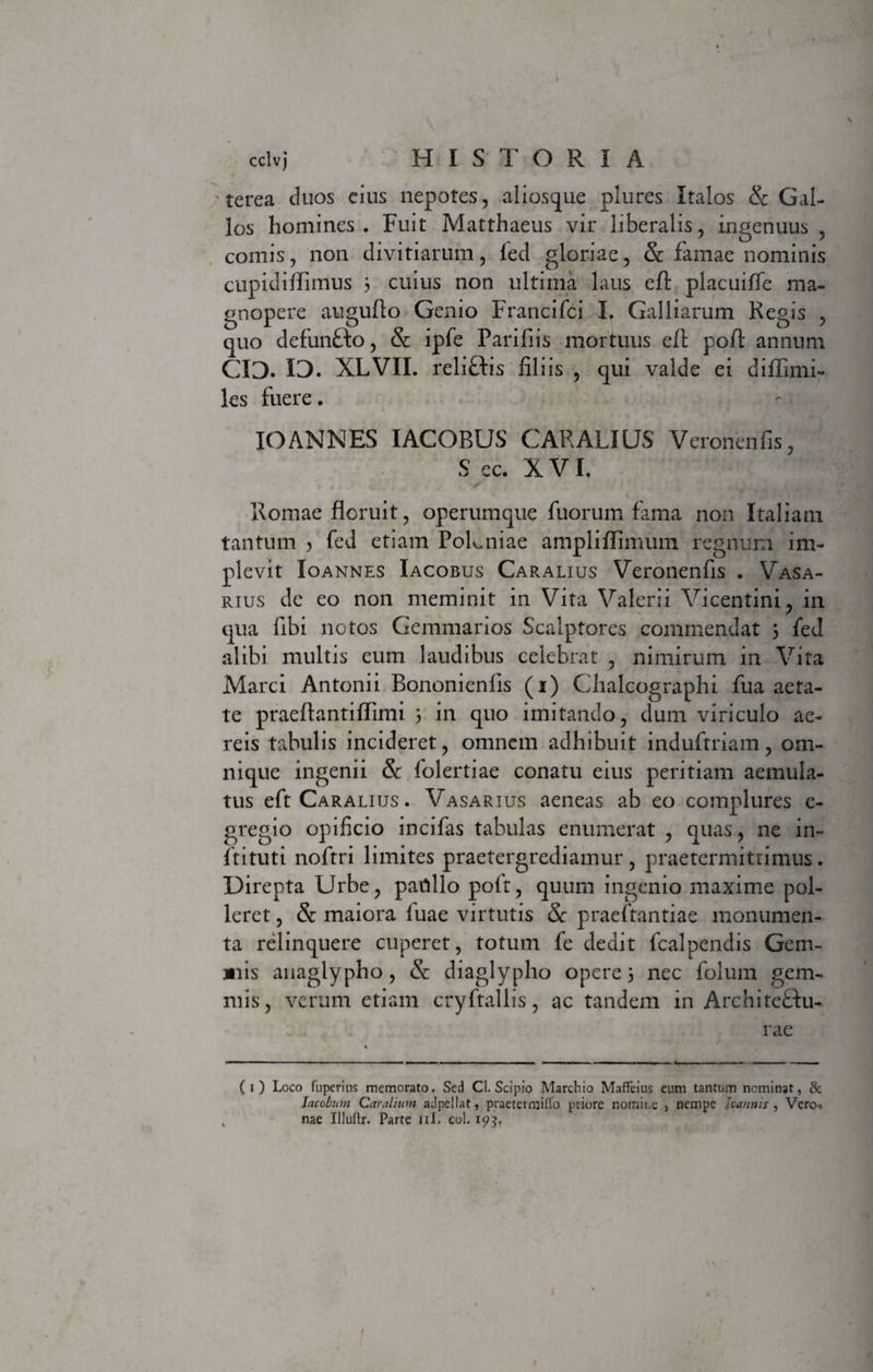 cclvj H I S T ORIA terea duos cius nepotes, aliosque plures Italos &amp; Gal¬ los homines. Fuit Matthaeus vir liberalis, ingenuus , comis, non divitiarum, led gloriae, &amp; famae nominis cupidiffimus 3 cuius non ultima laus eft placuiffe ma¬ gnopere auguflo Genio Francifci I. Galliarum Regis , quo defun&amp;o, &amp;: ipfe Parifiis mortuus eft poft annum 03. 13. XLVII. reliftis filiis , qui valde ei diffimi- les fuere. IO ANNES IACOBUS CARALI US Veroiienfis, S ec. XVI. Romae floruit, operumque fuorum fama non Italiam tantum &gt; fed etiam PoLniae ampliffimum regnum im¬ plevit Ioannes Iacobus Caralius Veronenfis . Vasa¬ rius de eo non meminit in Vita Valerii Vicentini, in qua fibi notos Gemmarios Scalptores commendat 3 fed alibi multis eum laudibus celebrat , nimirum in Vita Marci Antonii Bononicnlis (1) Chalcographi fua aeta¬ te praeftantiflimi 3 in quo imitando, dum viriculo ae¬ reis tabulis incideret, omnem adhibuit induftriam, om- nique ingenii &amp;: folertiae conatu eius peritiam aemula¬ tus eft Caralius . Vasarius aeneas ab eo complures e- gregio opificio incifas tabulas enumerat , quas, ne in- ftituti noftri limites praetergrediamur, praetermittimus. Direpta Urbe, patillo polt, quum ingenio maxime pol¬ leret , &amp; maiora luae virtutis Sc praeftantiae monumen¬ ta relinquere cuperet, totum fe dedit fcalpendis Gem¬ ulis anaglypho, &amp; diaglypho opere 3 nec folum gem¬ mis, verum etiam cryftallis, ac tandem in Architeftu- rae (1) Loco fuperins memorato. Sed Cl. Scipio Marchio MafFeius eum tantum nominat, &amp; Iacobum Caralium adpellat, praetermitto priore nomine 3 nempe loannis , Vero¬ nae Illuftr. Parte ni. coi. 195,