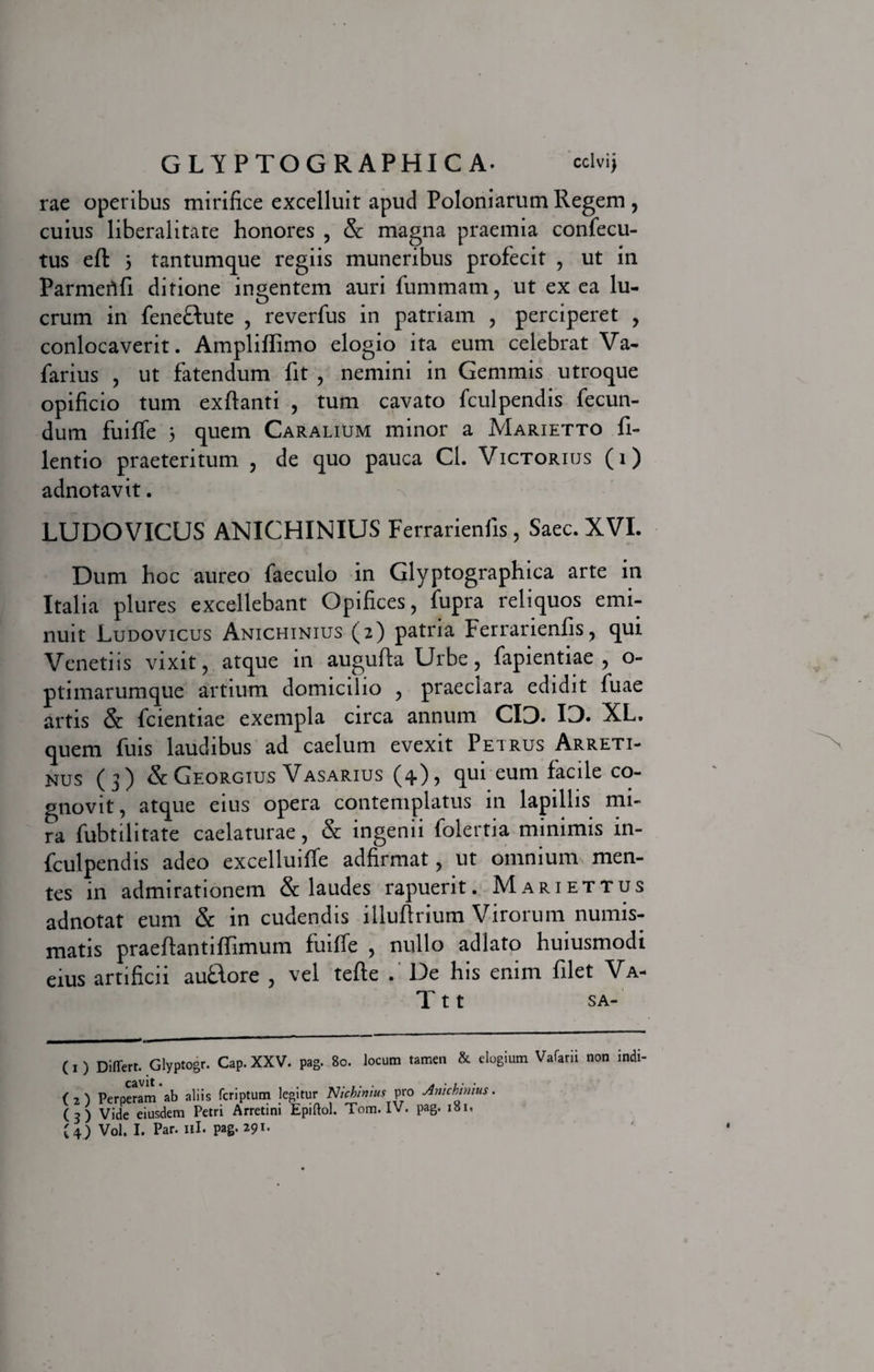 rae operibus mirifice excelluit apud Poloniarum Regem , cuius liberalitate honores , &amp; magna praemia confecu- tus eft 3 tantumque regiis muneribus profecit , ut in Parmerifi ditione ingentem auri fummam, ut ex ea lu¬ crum in fene&amp;ute , reverfus in patriam , perciperet , conlocaverit. Ampliflimo elogio ita eum celebrat Va- farius , ut fatendum fit , nemini in Gemmis utroque opificio tum exftanti , tum cavato fculpendis fecun¬ dum fuiffe 3 quem Caralium minor a Marietto fi- lentio praeteritum , de quo pauca Cl. Victorius (i) adnotavit. LUDOVICUS ANICHINIUS Ferrarienfis, Saec. XVI. Dum hoc aureo faeculo in Glyptographica arte in Italia plures excellebant Opifices, fupra reliquos emi¬ nuit Ludovicus Anichinius (2) patria Ferrarienfis, qui Venetiis vixit, atque in augufta Urbe, fapientiae , o- ptimarumque artium domicilio , praeclara edidit fuae artis &amp; fcientiae exempla circa annum CID. ID. XL. quem fuis laudibus ad caelum evexit Petrus Arreti¬ nus (3) &amp;Georgius Vasarius (4), qui eum facile co¬ gnovit, atque eius opera contemplatus in lapillis mi¬ ra fubtilitate caelaturae, &amp; ingenii folertia minimis in- fculpendis adeo excelluiffe adfirmat, ut omnium men¬ tes in admirationem &amp; laudes rapuerit. Mariettus adnotat eum &amp; in cudendis illuftrium Virorum numis¬ matis praedant i ffimum fuiffe , nullo adlato huiusmodi eius artificii auflore , vel tefte . De his enim filet Va- T 11 sa- (1) Differt. Glyptogr. Cap. XXV. pag. 80. locum tamen &amp; elogium Vafarii non indi- ('2') Perperam ab aliis fcriptum legitur Nichlmus pro Anichinius. (3) Vide eiusdem Petri Arretini Epiftol. Tom. IV. pag. 181, £4) Vol. I. Par. 11I. pag. 291.