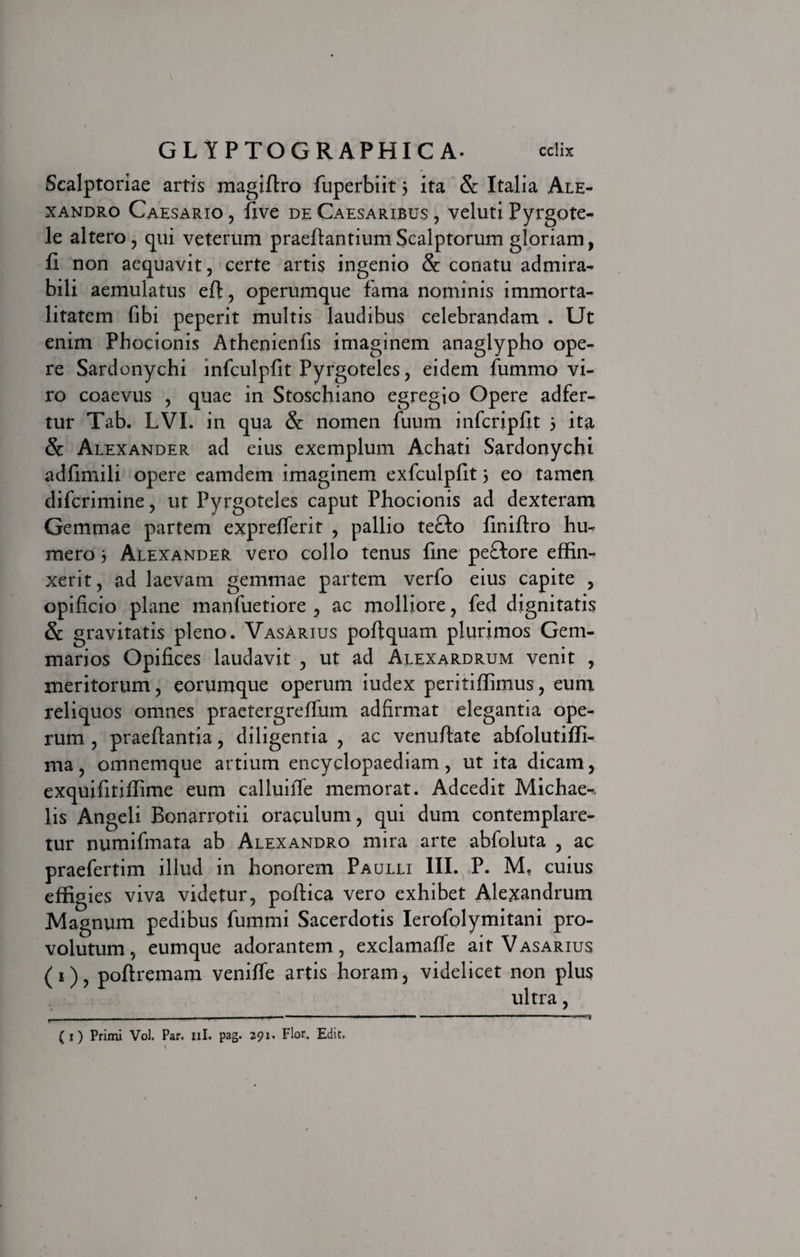 Scalptoriae artis magiftro fuperbiit 3 ita &amp; Italia Ale¬ xandro Caesario , five de Caesaribus , veluti Pyrgote- le altero, qui veterum praeftantiumScalptorum gloriam, 11 non aequavit, certe artis ingenio &amp; conatu admira¬ bili aemulatus eft, operumque fama nominis immorta¬ litatem (ibi peperit multis laudibus celebrandam . Ut enim Phocionis Athenienfis imaginem anaglypho ope¬ re Sardonychi infculpfit Pyrgoteles, eidem fummo vi¬ ro coaevus , quae in Stoschiano egregio Opere adfer- tur Tab. LVI. in qua &amp; nomen fuum infcripfit 3 ita &amp; Alexander ad eius exemplum Achati Sardonychi adfimili opere eamdem imaginem exfculpfit 3 eo tamen difcrimine, ut Pyrgoteles caput Phocionis ad dexteram Gemmae partem exprefferit , pallio tefto finiftro hu¬ mero 3 Alexander vero collo tenus fine peflore effin¬ xerit, ad laevam gemmae partem verfo eius capite , opificio plane manfuetiore , ac molliore, fed dignitatis &amp; gravitatis pleno. Vasarius poftquam plurimos Gem¬ marios Opifices laudavit , ut ad Alexardrum venit , meritorum, eorumque operum iudex peritiffimus, eum reliquos omnes praetergreffum adfirmat elegantia ope¬ rum , praeftantia, diligentia , ac venuftate abfolutiffi- ma, omnemque artium encyclopaediam, ut ita dicam, exquifitiffime eum calluiffe memorat. Adcedit Michae-&gt;. lis Angeli Bonarrotii oraculum, qui dum contemplare¬ tur numifmata ab Alexandro mira arte abfoluta , ac praefertim illud in honorem Paulli III. P. M, cuius effigies viva videtur, poftica vero exhibet Alexandrum Magnum pedibus fummi Sacerdotis Ierofolymitani pro¬ volutum, eumque adorantem, exclamafle ait Vasarius (i), poftremam veniffe artis horam, videlicet non plus ultra, — ■ — —■■■ . ■' ■ ■ - 1 - 1 ( x) Primi Vol. Par. ni. pag. 291. Flor. Edit. \