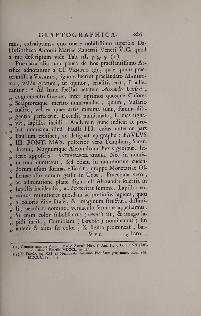 mus, exfcalptum 3 quo opere nobiliffimo fuperbit Da¬ ctyliotheca Antonii Mariae Zanettii Veneti V. C. quod a me defcriptum vide Tab. 11L pag. 5- (0 Praeclara alia non pauca de hoc praeftantiffimo Ar¬ tifice adnotantur a Cl. Venuto (2) , quae quum prae- tetmiffa a Vasario , ignota fuerint praelaudato Mariet- to , valde gratum , ut opinor , eruditis erit , fi adfe- rantur : “ Ad hanc fpeCtat aetatem Alexander Caefari ,. v cognomento Graecus, inter optimos quosque Cufores Scalptoresque merito numerandus 3 quum , Vafario „ iudice, vel ea quae artis minima funt, fumma dili- v gentia perfecerit. Excudit numismata, formas figna- „ vit, lapillos incidit. AuCtorem hunc indicat ac pro- v bat numisma illud Paulli III. cuius anterior pars w Paullum exhibet, ac defignat epigraphe : PAVLVS „ III. PONT. MAX. pofterior vero Templum, Sacer- v dotem, Magnumque Alexandrum flexis genibus, lit- teris appofitis : aaexanapos. EnoiEi. Nec in numis- yy matum dumtaxat , fed etiam in nummorum cuden- v dorum ufum formas effinxit 3 quippe Monetariae Of- ficinae diu curam geffit in Urbe . Praecipua vero , 5, ac admiratione plane digna effc Alexandri folertia in v lapillis incidendis, ac dexteritas fumma. Lapillos vo- „ camus minutiores quosdam ac pretiofos lapides, quos a coloris diverfitate, & imaginum flruftura diffimi- li j peculiari nomine, vernaculo fermone appellamus. Si enim color fubobfcurus (rubrus) fit, & imago la- w pidi incifa , Corniolam ( Comiola ) nominamus 3 fin „ autem & alius fit color , & figura promineat , bar- ” V v u baro (1} (jemmae antiquae Antonii Mariae Zanettii Hier. F. Ant. Franc. Gorius Notis Lati¬ nis illuftravit Venetiis MDCCL. in fol, ( 2) In Praefat. pag. XXI. ad Numismata Romanor, Pontificum pracfiantiora Rom. edit MDCCXLIV. in 4. 1