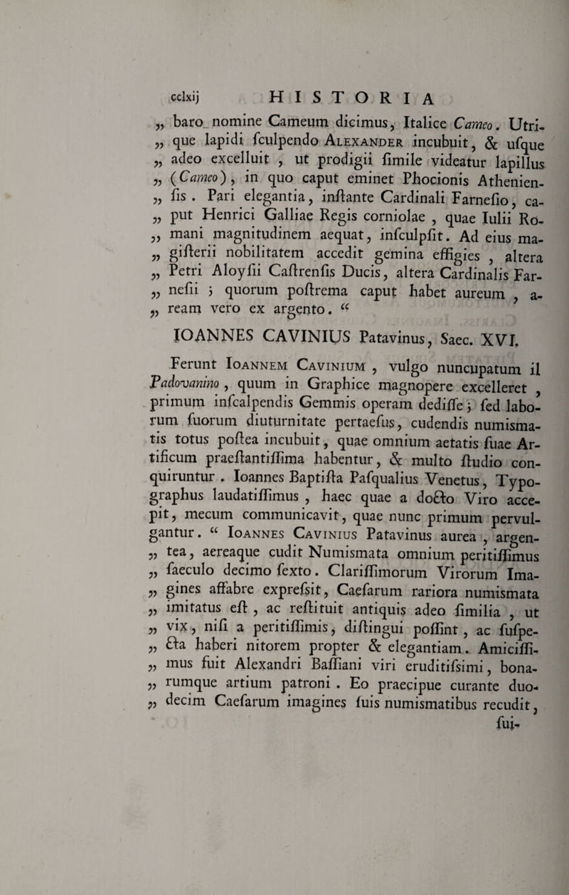 „ baro, nomine Carneum dicimus, Italice Carneo. Utri- „ que lapidi fculpendo Alexander incubuit, &amp; ufque „ adeo excelluit , ut prodigii fimile videatur lapillus „ (Carneo), in quo caput eminet Phocionis Athenien- „ fis . Pari elegantia, inflante Cardinali Farnefio, ca- „ put Henrici Galliae Regis corniolae , quae Iulii Ro- „ mani magnitudinem aequat, infculpfit. Ad eius ma- „ giAerii nobilitatem accedit gemina effigies , altera „ Petri Aloyfii Caflrenfis Ducis, altera Cardinalis Far- nefii } quorum poflrema caput habet aureum , a- „ ream vero ex argento. “ IO ANNES CAVINIUS Patavinus, Saec. XVI. Ferunt Ioannem Cavinium , vulgo nuncupatum il Padovanino , quum in Graphice magnopere excelleret primum infcalpendis Gemmis operam dedifTe 5 fed labo¬ rum fuorum diuturnitate pertaefus, cudendis numisma¬ tis totus poftea incubuit, quae omnium aetatis fuae Ar¬ tificum praeflantiffima habentur, &amp; multo fludio con¬ quiruntur . Ioannes Baptifla Pafqualius Venetus, Typo- graphus laudatiffimus , haec quae a do&amp;o Viro acce¬ pit, mecum communicavit, quae nunc primum pervul¬ gantur. “ Ioannes Cavinius Patavinus aurea , argen- „ tea, aereaque cudit Numismata omnium peritiffimus „ faeculo decimo fexto. Clariffimorum Virorum Ima- „ gines affabre exprefsit, Caefarum rariora numismata „ imitatus efl , ac reflituit antiquis adeo fimilia , ut 99 nifl a peritiffimis, diflingui poffint , ac fufpe- „ &amp;a haberi nitorem propter &amp; elegantiam. Amiciffi- ,, mus fuit Alexandri Baffiani viri eruditifsinu, bona- „ rumque artium patroni . Eo praecipue curante duo- „ decim Caefarum imagines fuis numismatibus recudit, fui-