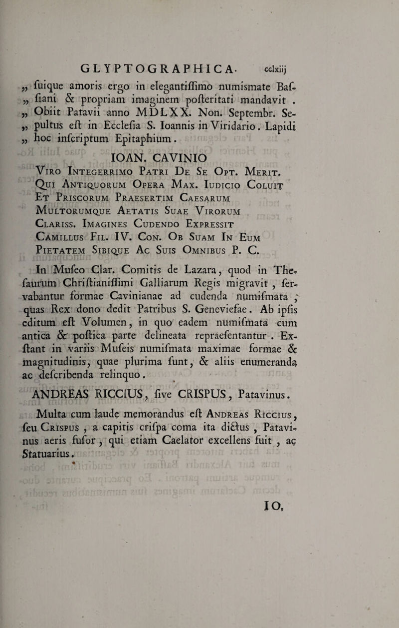 ?? fuique amoris ergo in elegantiftimo numismate Baf- „ fiani Sc propriam imaginem pofteritati mandavit . „ Obiit Patavii anno MDLXX. Non. Septembr. Se- „ pultus eft in Ecclefia S. Ioannis in Viridario. Lapidi „ hoc infcriptum Epitaphium. IOAN. CAVINIO Viro Integerrimo Patri De Se Opt. Merit. Qui Antiquorum Opera Max. Iudicio Coluit Et Priscorum Praesertim Caesarum Multorumque Aetatis Suae Virorum Claris s. Imagines Cudendo Expressit Camillus Fil. IV. Con. Ob Suam In Eum Pietatem Sibique Ac Suis Omnibus P. C. In Mufeo Clar. Comitis de Lazara, quod in The^ faurum Chriftianiftimi Galliarum Regis migravit , fer- vabantur formae Cavinianae ad cudenda numifmata ; quas Rex dono dedit Patribus S. Geneviefae. Ab ipfis editum eft Volumen, in quo eadem numifmata cum antica &amp;' poftica parte delineata repraefentantur . Ex- ftant in variis Mufeis numifmata maximae formae &amp; magnitudinis, quae plurima funt, &amp; aliis enumeranda ac defcribenda relinquo. ANDREAS RICC1US, five CRISPUS, Patavinus. Multa cum laude memorandus eft Andreas Riccius , feu Crispus , a capitis crifpa coma ita diftus , Patavi¬ nus aeris fufor , qui etiam Caelator excellens fuit , ac Statuarius, IO,