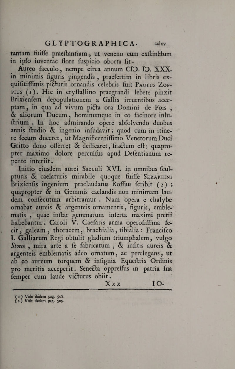 tantam fuifie praeflantiam, ut veneno eum exftinflum in ipfo iuventae flore fuspicio oborta fit. Aureo faeculo, nempe circa annum CIO. ID. XXX. in minimis figuris pingendis , praefertim in libris ex- quifitiffimis pifturis ornandis celebris fuit Paulus Zop- pius (i). Hic in cryflallino praegrandi lebete pinxit Brixienfem depopulationem a Gallis irruentibus acce¬ ptam , in qua ad vivum pi£ta ora Domini de Fois , & aliorum Ducum, hominumque in eo facinore inlu- ftrium . In hoc admirando opere abfolvendo duobus annis Audio & ingenio infudavit j quod cum in itine¬ re fecum duceret, ut Magnificentiffimo Venetorum Duci Gritto dono offerret & dedicaret, fra£tum eft 3 quapro¬ pter maximo dolore perculfus apud Defentianum re¬ pente interiit. Initio eiusdem aurei Saeculi XVI. in omnibus fcul- ptuns &: caelaturis mirabile quoque fuifle Seraphini Brixienfis ingenium praelaudatus Koflius fcribit (2) 3 quapropter & in Gemmis caelandis non minimam lau¬ dem confecutum arbitramur . Nam opera e chalybe ornabat aureis & argenteis ornamentis, figuris, emble¬ matis , quae infiar gemmarum inferta maximi pretii habebantur. Caroli V. Caefaris arma operofiffima fe¬ cit, galeam, thoracem, brachialia, tibialia: Francifco I. Galliarum Regi obtulit gladium triumphalem, vulgo Stocco , mira arte a fe fabricatum , & infitis aureis & argenteis emblematis adeo ornatum, ac perelegans, ut ab eo aureum torquem & infignia Equeflris Ordinis pro meritis acceperit. Sene&a oppreffus in patria fua femper cum laude viflurus obiit. X x x IO- ( 1 ) Vide ibidem pag. 508. ( 2 ) Vide ibidem pag. 509,