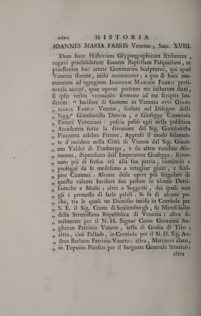 IOANNES MARIA FABRIS Venetus , Saec. XVIII. Dum hanc Hifloriam Glyptographicam feriberem , rogavi praelaudatum Ioanem Baptiftam Pafqualium, ut praedantes hac aetate Gemmarios Scalptores, qui apud Venetos florent, mihi enumeraret 5 a quo 8c haec mo¬ numenta ad egregium Ioannem Mariam Fabris perti¬ nentia accepi, quae operae pretium me fafturum duxi, fi ipfis verbis vernaculo fermone ad me (criptis lau¬ darem: a Incifore di Gemme in Venezia evvi Giam- v maria Fabris Veneto , fcolare nel Difegno delli „ Sigg.ri Giambatifla Dancin , e Giufeppe Camerata „ Pittori Veneziani : pofeia pafso egli nella pubblica „ Accademia fotto la direzione dei Sig. Giambatifla „ Piazzetta celebre Pittore. Apprefe il modo folamen- „ te d’ incidere nella Citta di Vienna dal Sig. Giaco- mo Valder di Trasburgo , e da altro vecchio Ale- „ manno, ftipendiato dall’ Imperatore Giufeppe. Ritor- „ nato poi di frefea eta alia fua patria , comincio e „ profegui da fe medefimo a intagliar gioie , e fcol- v pire Cammei . Alcune delle opere piu (ingolari di „ queflo valente Incifore fon paffate in alcune Datti- lioteche e Mufei 5 altre a Soggetti , dai quali non ,, gli e permeffo di farle palefi . Si fa di alcune po- che, tra le quali un Dionifio incifo in Corniola per „ S. E. il Sig. Conte di Sculemburgh , fu Marefciallo „ della Serenilhma Repubblica di Venezia 5 altra fi- „ inilmente per il N. H. Signor Conte Giovanni An- „ gheran Patrizio Veneto , tefla di Giulia di Tito 3 „ altra, cioe Pallade, in Corniola per il N. H. Sig. An- „ drea Barbaro Patrizio Veneto 3 altra, Mercurio alato, „ in Topazio Paiefco per il Sargente Generale Straticoi altra