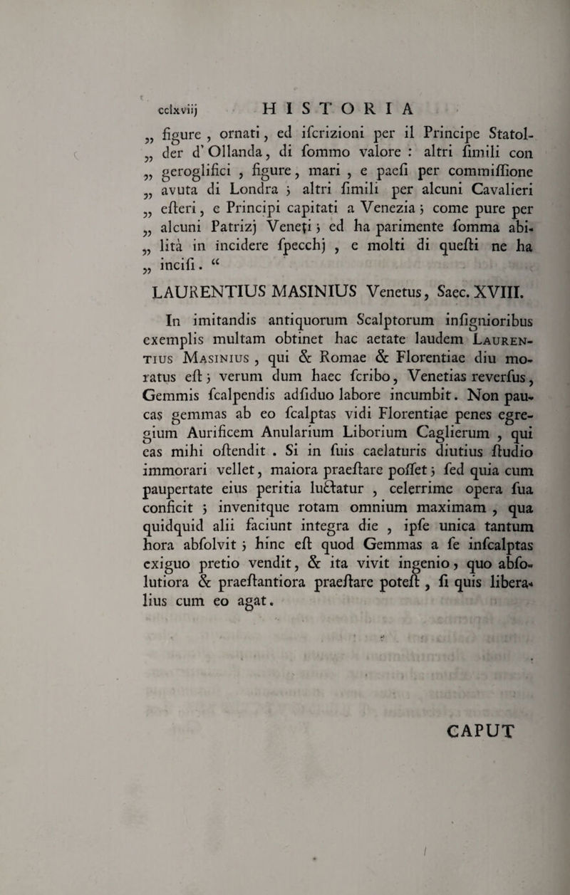 „ figure , ornati, ed ifcrizioni per il Principe Statol- der d’ Ollanda , di fommo valore : altri fimili con „ geroglifici , figure ? mari , e paefi per commiftione avuta di Londra 3 altri fimili per alcuni Cavalieri „ efteri, e Principi capitati a Venezia 3 come pure per alcuni Patrizj Veneri 3 ed ha parimente fomma abi- lita in incidere fpecchj , e molti di quefti ne ha „ incifi. “ LAURENTIUS MASINIUS Venetus, Saec. XVIII. In imitandis antiquorum Scalptorum infignioribus exemplis multam obtinet hac aetate laudem Lauren¬ tius Masinius , qui &amp; Romae &amp; Florentiae diu mo¬ ratus eft 3 verum dum haec fcribo, Venetias reverfus, Gemmis fcalpendis adfiduo labore incumbit. Non pau¬ cas gemmas ab eo fcalptas vidi Florentiae penes egre¬ gium Aurificem Anularium Liborium Caglierum , qui eas mihi oftendit . Si in fuis caelaturis diutius ftudio immorari vellet, maiora praeftare poftet 3 fed quia cum paupertate eius peritia luftatur , celerrime opera fua conficit 3 invenitque rotam omnium maximam , qua quidquid alii faciunt integra die , ipfe unica tantum hora abfolvit 3 hinc eft quod Gemmas a fe infcalptas exiguo pretio vendit, &amp; ita vivit ingenio, quo abfo- lutiora &amp; praeftantiora praeftare poteft , fi quis libera-* lius cum eo agat. GAPUT