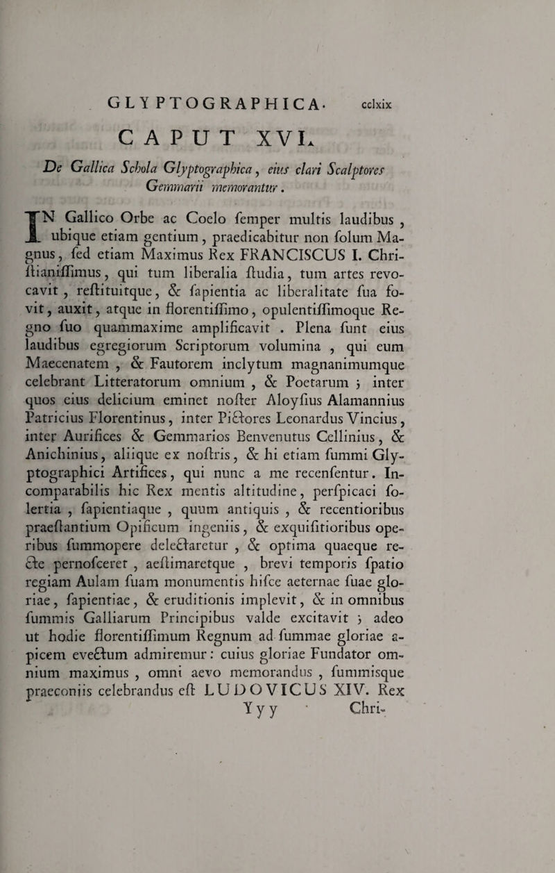 CAPUT XVU De Gallica Schola Glyptographica, eius clari Scalptores Gemmam memorantur . IN Gallico Orbe ac Coelo femper multis laudibus , . ubique etiam gentium, praedicabitur non folum Ma¬ gnus, fed etiam Maximus Rex FRANCISCUS I. Chri- Itianiflimus, qui tum liberalia Rudia, tum artes revo¬ cavit , reftituitque, Sc lapientia ac liberalitate fua fo¬ vit , auxit, atque in florentiflimo, opulentiflimoque Re¬ gno fuo quammaxime amplificavit . Plena funt eius laudibus egregiorum Scriptorum volumina , qui eum Maecenatem , &amp; Fautorem inclytum magnanimumque celebrant Litteratorum omnium , &amp; Poetarum 5 inter quos eius delicium eminet nofter Aloyfius Alamannius Patricius Florentinus, inter Pi&amp;ores Leonardus Vincius, inter Aurifices &amp; Gemmarios Benvenutus Cellinius, Sc Anichinius, aliique ex noflris, &amp;: hi etiam fummi Gly- ptographici Artifices, qui nunc a me recenfentur. In¬ comparabilis hic Rex mentis altitudine, perfpicaci fo- lertia , fapientiaque , quum antiquis , &amp; recentioribus praeflantium Opificum ingeniis, &amp; exquifitioribus ope¬ ribus fummopere deleBaretur , &amp; optima quaeque re¬ cte pernofceret , aeflimaretque , brevi temporis fpatio regiam Aulam fuam monumentis hifce aeternae fuae glo¬ riae, fapientiae, &amp; eruditionis implevit, &amp; in omnibus fummis Galliarum Principibus valde excitavit 3 adeo ut hodie florentiffimum Regnum ad fummae gloriae a- picem eveftum admiremur: cuius gloriae Fundator om¬ nium maximus , omni aevo memorandus , fummisque praeconiis celebrandus eft LUDO VICUS XIV. Rex Y y y ' GhrU