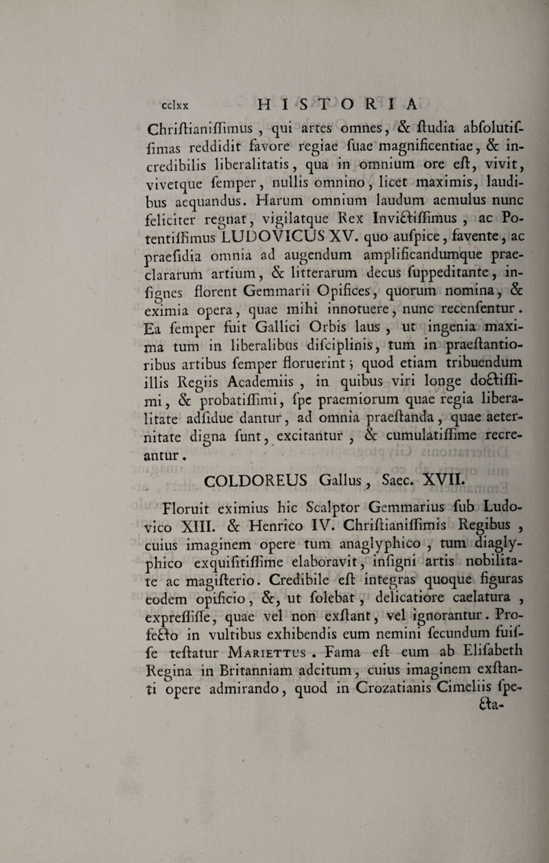 Chriftianiftimus , qui artes omnes, &amp; ftudia abfolutif- fimas reddidit favore regiae fuae magnificentiae, &amp; in¬ credibilis liberalitatis, qua in omnium ore eft, vivit, vivetque femper, nullis omnino, licet maximis, laudi¬ bus aequandus. Harum omnium laudum aemulus nunc feliciter regnat, vigilatque Rex InviftifiTimus , ac Po- tentiifimus LUDO VICUS XV. quo aufpice, favente, ac praefidia omnia ad augendum amplificandumque prae¬ clararum artium, &amp; litterarum decus fuppeditante, in- fignes florent Gemmarii Opifices, quorum nomina, &amp; eximia opera, quae mihi innotuere, nunc recenfentur. Ea femper fuit Gallici Orbis laus , ut ingenia maxi¬ ma tum in liberalibus difciplinis, tum in praeftantio- ribus artibus femper floruerintj quod etiam tribuendum illis Regiis Academiis , in quibus viri longe doftifli- mi, &amp; probatiflimi, fpe praemiorum quae regia libera- litate adfidue dantur, ad omnia praeftanda, quae aeter¬ nitate digna funt, excitantur , &amp; cumulatiflime recre¬ antur . COLDOREUS Gallus, Saec. XVII. Floruit eximius hic Scalptor Gemmarius fub Ludo- vico XIII. &amp; Henrico IV. Chriftianiflimis Regibus , cuius imaginem opere tum anaglyphico , tum diagly- phico exquifitiflime elaboravit, infigni artis nobilita¬ te ac magifterio. Credibile eft integras quoque figuras eodem opificio, &amp;, ut folebat , delicatiore caelatura , exprellifte, quae vel non exftant, vel ignorantur. Pro- feBo in vultibus exhibendis eum nemini fecundum fuif- fe teftatur Mariettus . Fama eft eum ab Elifabeth Regina in Britanniam adcitum, cuius imaginem exftan- ti opere admirando, quod in Crozatianis Cimeliis fpe- fta-