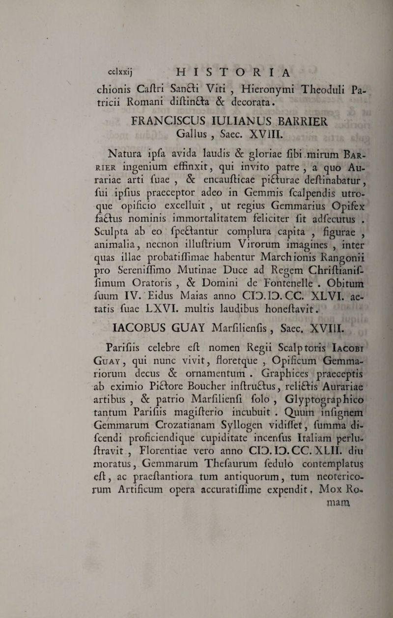 chionis Caftri San£ti Viti , Hieronymi Theoduli Pa¬ tricii Romani diftinfta &: decorata. FRANCISCUS IULIANUS BARRIER Gallus , Saec. XVIII. Natura ipfa avida laudis & gloriae libi .mirum Bar- rier ingenium effinxit, qui invito patre , a quo Au¬ rariae arti fuae , & encauflicae pifturae deftinabatur, fui ipfius praeceptor adeo in Gemmis fcalpendis utro¬ que opificio excelluit , ut regius Gemmarius Opifex faflus nominis immortalitatem feliciter fit adfecutus . Sculpta ab eo fpeftantur complura capita , figurae , animalia, necnon illuftrium Virorum imagines , inter quas illae probatiffimae habentur Marchionis Rangonii pro Sereniffimo Mutinae Duce ad Regem Chriftianif- fimum Oratoris , & Domini de Fontenelle . Obitum fuum IV. Eidus Maias anno CIO.IO. CC. XLVI. ae¬ tatis fuae LXVI. multis laudibus honefiavit. IACOBUS GUAY Marfilienfis, Saec. XVIII. Parifiis celebre eft nomen Regii Scalptoris Iacobi Guay , qui nunc vivit, floretque , Opificum Gemma¬ riorum decus & ornamentum . Graphices praeceptis ab eximio Pictore Boucher inftruftus, reliftis Aurariae artibus , & patrio Marfilienfi folo , Glyptographico tantum Parifiis magifterio incubuit . Quum infignem Gemmarum Crozatianam Syllogen vidifiet, fumma di- fcendi proficiendique cupiditate incenfus Italiam perlu- ftravit , Florentiae vero anno CIO. IO.CC. XL1I. diu moratus, Gemmarum Thefaurum fedulo contemplatus eft, ac praeftantiora tum antiquorum, tum neoterico¬ rum Artificum opera accuratiffime expendit. Mox Ro¬ mam