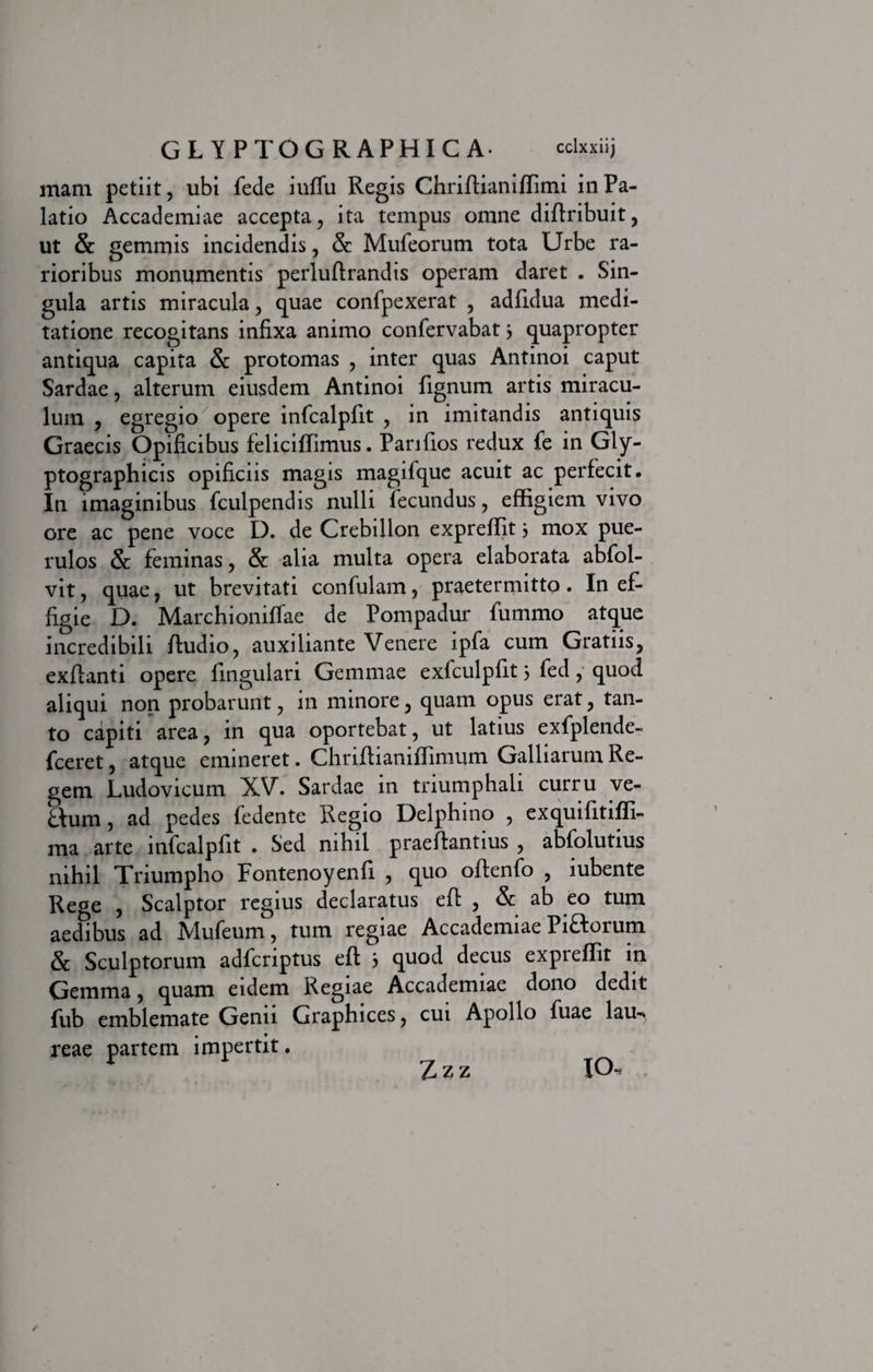 inara petiit, ubi fede iuffu Regis Chriffianiffimi in Pa¬ latio Accademiae accepta, ita tempus omne diffribuit, ut &amp; gemmis incidendis, &amp; Mufeorum tota Urbe ra¬ rioribus monumentis perluftrandis operam daret . Sin¬ gula artis miracula, quae confpexerat , adfidua medi¬ tatione recogitans infixa animo confervabat3 quapropter antiqua capita &amp; protomas , inter quas Antinoi caput Sardae, alterum eiusdem Antinoi lignum artis miracu¬ lum , egregio opere infcalpfit , in imitandis antiquis Graecis Opificibus felicilTimus. Pariflos redux fe in Gly- ptographicis opificiis magis magifque acuit ac perfecit. In imaginibus fculpendis nulli fecundus, effigiem vivo ore ac pene voce I). de Crebillon expreffit 3 mox pue¬ rulos &amp; feminas, &amp; alia multa opera elaborata abfol- vit, quae, ut brevitati confulam, praetermitto. In ef¬ figie D. Marchioniffae de Pompadur fummo atque incredibili ftudio, auxiliante Venere ipfa cum Gratiis, exflanti opere fingulari Gemmae exfculpfit 3 fed, quod aliqui non probarunt, in minore, quam opus erat, tan¬ to capiti area, in qua oportebat, ut latius exfplende- fceret, atque emineret. Chriftaaniffimum Galbarum Re¬ gem Ludovicum XV. Sardae in triumphali curru ve¬ llum, ad pedes fedente Regio Delphino , exquifitiffi- ma arte infcalpfit . Sed nihil praeflantius , abfolutius nihil Triumpho Fontenoyenfi , quo offenfo , lubente Rege , Scalptor regius declaratus efl , &amp; ab eo tum aedibus ad Xlufeum, tum regiae Accademiae Pifforum &amp; Sculptorum adfcriptus eft 3 quod decus expreffit in Gemma, quam eidem Regiae Accademiae dono dedit fub emblemate Genu Graphices, cui Apollo fuae lau-» reae partem impertit. Zzz IO.