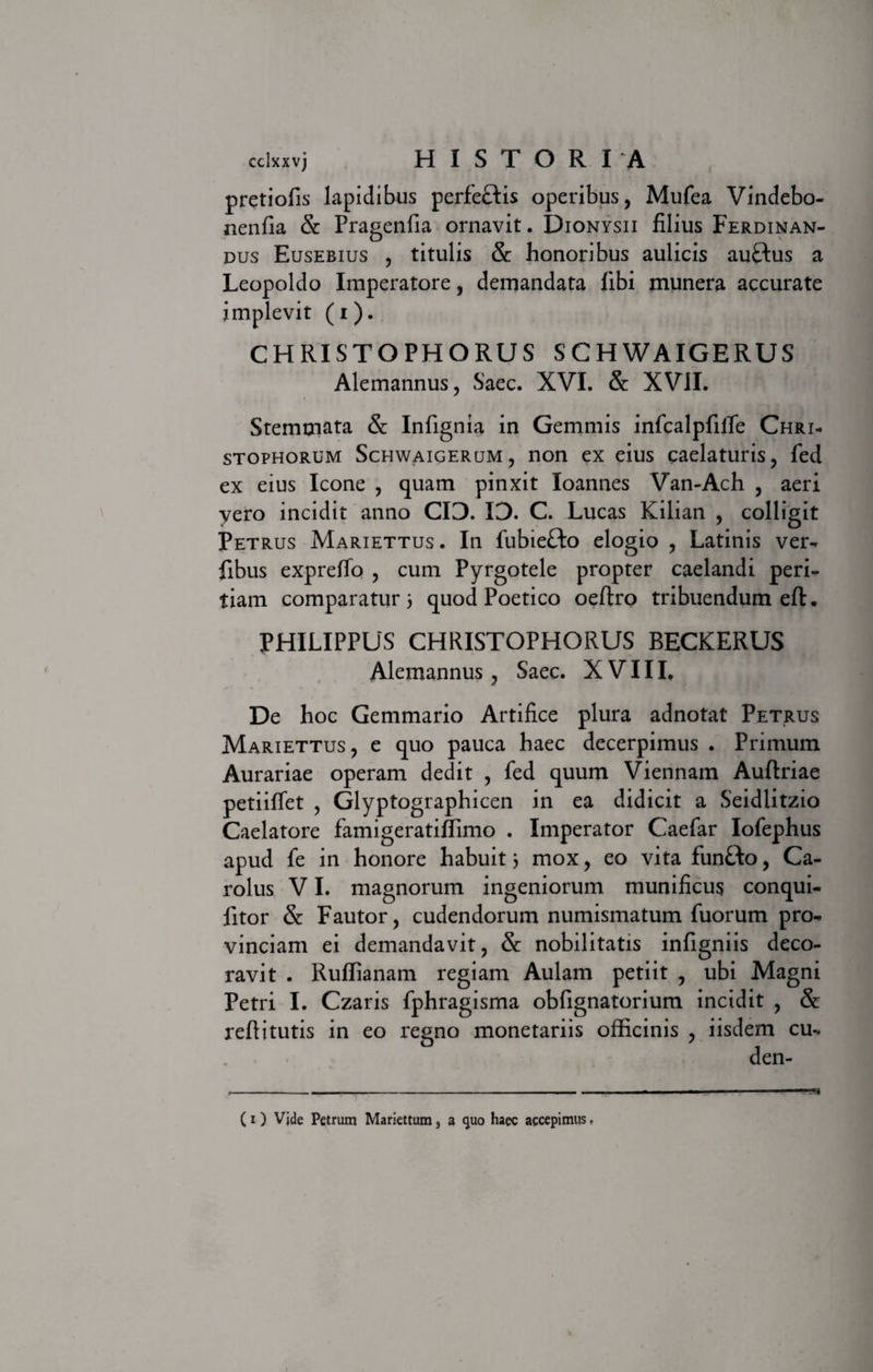 pretiofis lapidibus perfeflis operibus, Mufea Vindebo- nenfia &amp; Pragenfia ornavit. Dionysii filius Ferdinan- dus Eusebius , titulis &amp; honoribus aulicis au£tus a Leopoldo Imperatore, demandata fibi munera accurate implevit (i). CHRISTOPHORUS SCHWAIGERUS Alemannus, Saec. XVI. &amp; XVII. Stemmata &amp; Infignia in Gemmis infcalpfilTe Chri- stophorum Schwaigerum, non ex eius caelaturis, fed ex eius Icone , quam pinxit loannes Van-Ach , aeri vero incidit anno CIO. ID. C. Lucas Kilian , colligit Petrus Mariettus . In fubiefto elogio , Latinis ver- fibus expreffo , cum Pyrgotele propter caelandi peri¬ tiam comparaturi quod Poetico oeftro tribuendum eft. PHILIPPUS CHRISTOPHORUS BECKERUS Alemannus, Saec. XVIII, De hoc Gemmario Artifice plura adnotat Petrus Mariettus, e quo pauca haec decerpimus . Primum Aurariae operam dedit , fed quum Viennam Auftriae petiiffet , Glyptographicen in ea didicit a Seidlitzio Caelatore famigeratiffimo . Imperator Caefar Iofephus apud fe in honore habuit i mox, eo vita fun&amp;o, Ca- rolus VI. magnorum ingeniorum munificus conqui- litor &amp; Fautor, cudendorum numismatum fuorum pro¬ vinciam ei demandavit, &amp; nobilitatis infigniis deco¬ ravit . Ruffianam regiam Aulam petiit , ubi Magni Petri I. Czaris fphragisma obfignatorium incidit , &amp; refiitutis in eo regno monetariis officinis , iisdem cu*. den-