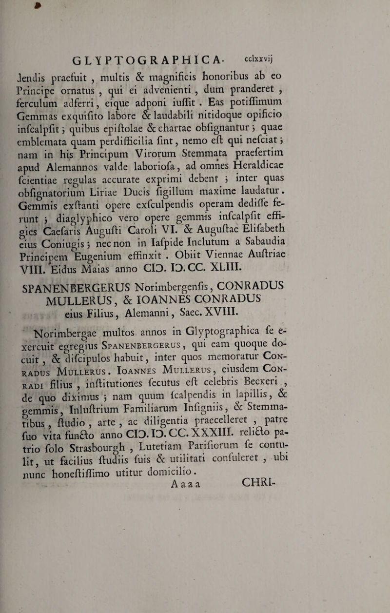 dendis praefuit , multis & magnificis honoribus ab eo Principe ornatus , qui ei advenienti , dum pranderet , ferculum adferri, eique adponi iuffit . Eas potiffimum Gemmas exquifito labore & laudabili nitidoque opificio infcalpfit 3 quibus epiflolae & chartae obfignantur 3 quae emblemata quam perdifficilia fint, nemo efl qui nefciat3 nam in his Principum Virorum Stemmata praefertim apud Alemannos valde laboriofa, ad omnes Heraldicae fcientiae regulas accurate exprimi debent 3 inter quas obfignatorium Liriae Ducis figilium maxime laudatur. Gemmis exfianti opere exfculpendis operam dediffe fe¬ runt 3 diaglyphico vero opere gemmis infcalpfit effi¬ gies Caefaris Auguffi Caroli VI. & Auguftae Elifabeth eius Coniugis 3 nec non in Iafpide Inclutum a Sabaudia Principem Eugenium effinxit . Obiit Viennae Aulfuae VIII. Eidus Maias anno CIO. ID. CC. XLIII. SPANENBERGERUS Norimbergenfis, CONRADUS MULLERUS , & IO AN NES CONRADUS eius Filius, Alemanni, Saec.XVIII. Norimbergae multos annos in Glyptographica fe e- xercuit egregius Spanenbergerus , qui eam quoque do¬ cuit , & difcipulos habuit, inter quos memoratur Con- RADUS MULLERUS . IOANNES MuLLERUS , eiusdeill CoN- radi filius , inflitutiones fecutus eft celebris Becxeri , de quo diximus 3 nam quum fcalpendis in lapillis, gemmis, Inluffnum Familiarum Infignus, & Stemma¬ tibus , ftudio , arte , ac diligentia praecelleiet , patie fuo vita funao anno CID. ID. CC. XXXIII. reliBo pa¬ trio folo Strasbourgh , Lutetiam Parifiorum fe contu¬ lit, ut facilius Rudiis fuis & utilitati confuleret , ubi nunc honefliffimo utitur domicilio. A a a a CHRL-