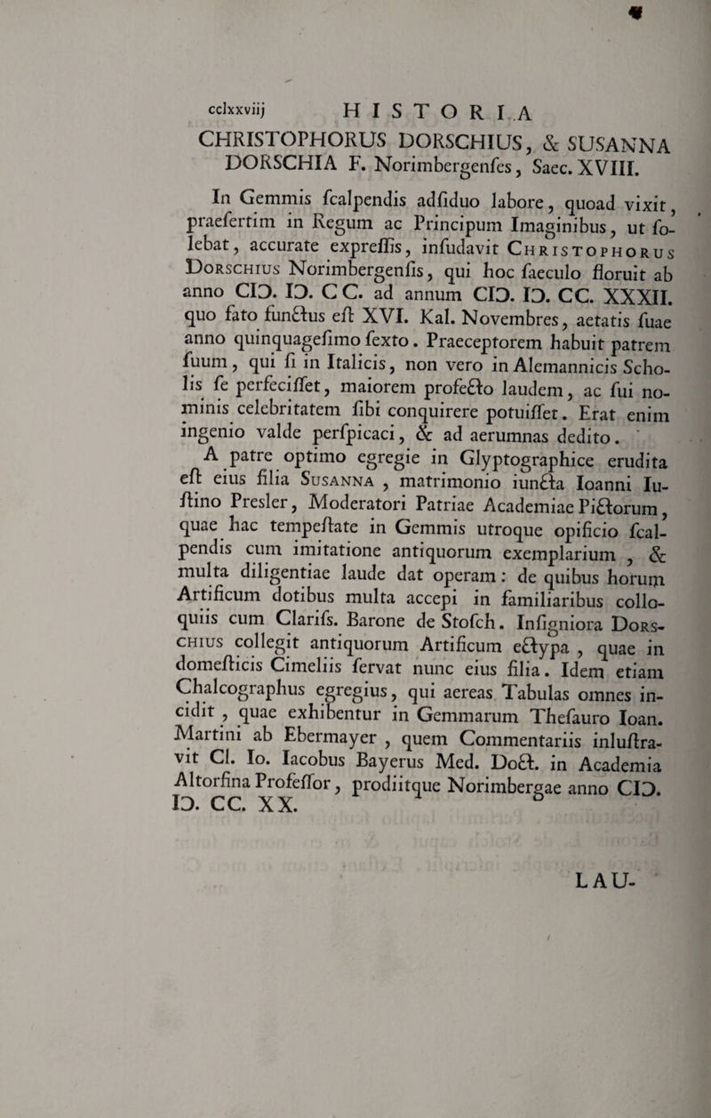 cclxxviij H I S T O R I .A CHRISTOPHORUS DORSCHIUS, & SUSANNA DORSCHIA F. Norimbergenfes, Saec. XVIII. In Gemmis fcalpendis adfiduo Jabore , quoad vixit praefertim in Regum ac Principum Imaginibus, ut fo- lebat, accurate expreflis, infudavit Christophorus Dorschius Norimbergenfis, qui hoc faeculo floruit ab anno CID. ID. C C. ad annum CID. ID. CC. XXXII. quo fato funftus efl: XVI. Kal. Novembres, aetatis fuae anno quinquagefimo fexto. Praeceptorem habuit patrem fuum, qui fi in Italicis, non vero in Alemannicis Scho¬ lis fe perfeciffet, maiorem profeao laudem, ac fui no¬ minis celebritatem fibi conquirere potuiffet. Erat enim ingenio valde perfpicaci, & ad aerumnas dedito. * A patre optimo egregie in Glyptographice erudita efl: eius filia Susanna , matrimonio iunaa Ioanni Iu- flino Presler, Aloderatori Patriae Academiae Piaorum, quae hac tempeflate in Gemmis utroque opificio fcal¬ pendis cum imitatione antiquorum exemplarium , & multa diligentiae laude dat operam i de quibus horum. Artificum dotibus multa accepi in familiaribus collo¬ quiis cum Clanfs. Barone deStofch. Infigniora Dors¬ chius collegit antiquorum Artificum eaypa , quae in domeflicis Cimelns fervat nunc eius filia. Idem etiam Chalcographus egregius, qui aereas Tabulas omnes in¬ cidit , quae exhibentur in Gemmarum Thefauro Ioan. Martini ab Ebermayer , quem Commentariis inluflra- vit CI. Io. Iacobus Bayerus Med. Doft. in Academia Altorfina Profeflor, prodiitque Norimbergae anno CID. id. cc. xx. LAU-