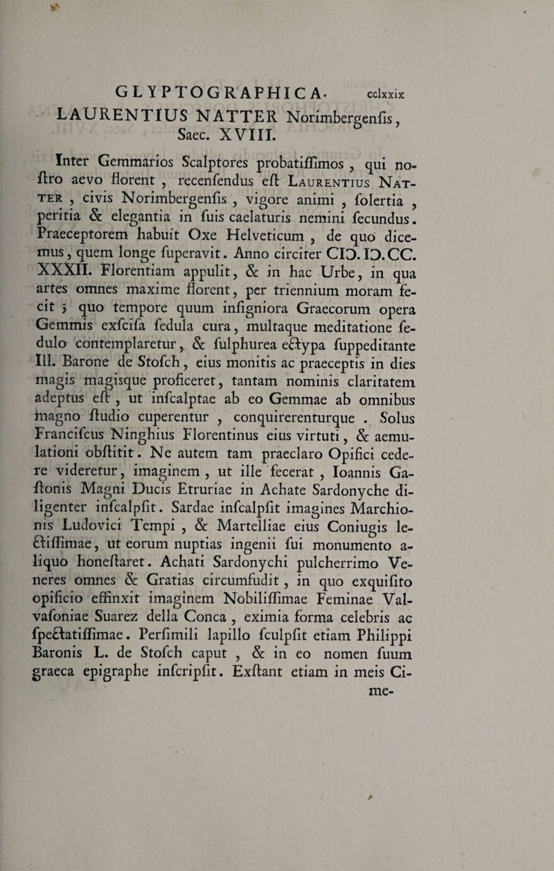 LAURENTIUS NATTER Norimbergenfis, Saec. XVIII. Inter Gemmarios Scalptores probatiffimos , qui no- flro aevo florent , recenfendus efl: Laurentius Nat- ter , civis Norimbergenfis , vigore animi , folertia , peritia & elegantia in luis caelaturis nemini fecundus. Praeceptorem habuit Oxe Helveticum , de quo dice¬ mus, quem longe fuperavit. Anno circiter CID.ID.CC. XXXII. Florentiam appulit, & in hac Urbe, in qua artes omnes maxime florent, per triennium moram fe¬ cit 5 quo tempore quum infigniora Graecorum opera Gemmis exfcifa fedula cura, multaque meditatione fe- dulo contemplaretur, & fulphurea eftypa fuppeditante 111. Barone de Stofch, eius monitis ac praeceptis in dies magis magisque proficeret, tantam nominis claritatem adeptus efl: , ut infcalptae ab eo Gemmae ab omnibus magno Audio cuperentur , conquirerenturque . Solus Francifcus Ninghius Florentinus eius virtuti, & aemu¬ lationi obflitit. Ne autem tam praeclaro Opifici cede¬ re videretur, imaginem, ut ille fecerat , Ioannis Ga- ftonis Magni Ducis Etruriae in Achate Sardonyche di¬ ligenter infcalpfit. Sardae infcalpfit imagines Marchio- nis Ludovici Tempi , & Martelliae eius Coniugis le- ftiffimae, ut eorum nuptias ingenii fui monumento a- liquo honeflaret. Achati Sardonychi pulcherrimo Ve¬ neres omnes & Gratias circumfudit , in quo exquifito opificio effinxit imaginem Nobiliffimae Feminae Val- vafoniae Suarez della Conea , eximia forma celebris ac fpeftatiffimae. Perfimili lapillo fculpfit etiam Philippi Baronis L. de Stofch caput , &: in eo nomen fuum graeca epigraphe infcripfit. Exftant etiam in meis Ci- me-