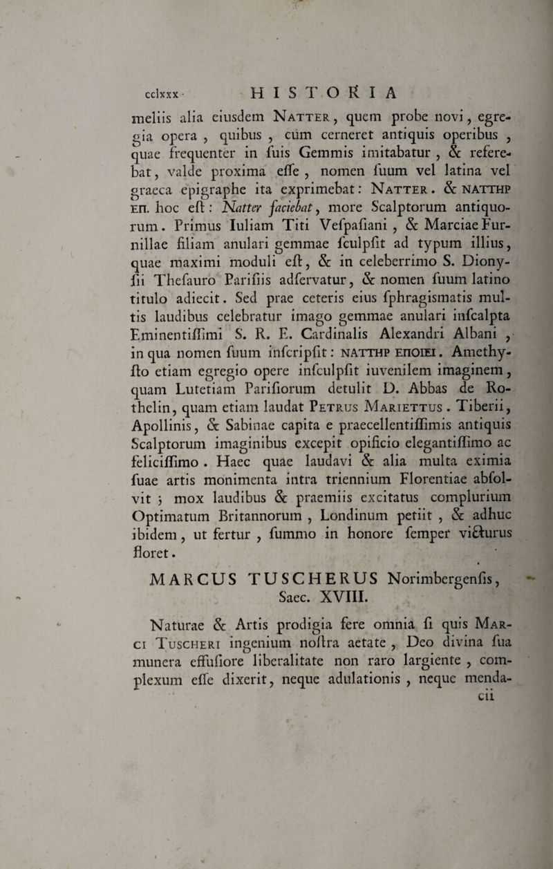 meliis alia eiusdem Natter, quem probe novi, egre¬ gia opera , quibus , cum cerneret antiquis operibus , quae frequenter in fuis Gemmis imitabatur , 8c refere¬ bat , valde proxima effe , nomen fuum vel latina vel graeca epigraphe ita exprimebat: Natter . &amp; natthp En. hoc eft : Natter faciebat, more Scalptorum antiquo¬ rum. Primus Iuliam Titi Vefpafiani , &amp; Marciae Fur- nillae filiam anulari gemmae fculpfit ad typum illius, quae maximi moduli eft, &amp; in celeberrimo S. Diony- fii Thefauro Parifiis adfervatur, &amp; nomen fuum latino titulo adiecit. Sed prae ceteris eius fphragismatis mul¬ tis laudibus celebratur imago gemmae anulari infcalpta E.minentiffimi S. R. E. Cardinalis Alexandri Albani , in qua nomen fuum infcripfit: natthp eiioiei. Amcthy- fto etiam egregio opere infculpfit iuvenilem imaginem, quam Lutetiam Parifiorum detulit D. Abbas de Ro- thelin, quam etiam laudat Petrus Mariettus . Tiberii, Apollinis, &amp; Sabinae capita e praecellentiflimis antiquis Scalptorum imaginibus excepit opificio elegantiftimo ac feliciffimo . FFaec quae laudavi &amp; alia multa eximia fuae artis monimenta intra triennium Florentiae abfol- vit 3 mox laudibus &amp; praemiis excitatus complurium Optimatum Britannorum , Londinum petiit , &amp; adhuc ibidem , ut fertur , fummo in honore femper vi&amp;urus floret. MARCUS TUSCHERUS Norimbergenfis, Saec. XVIII. Naturae &amp; Artis prodigia fere omnia fi quis Mar¬ ci Tuscheri ingenium noftra aetate , Deo divina fua munera effufiore liberalitate non raro largiente , com¬ plexum elfe dixerit, neque adulationis , neque menda-