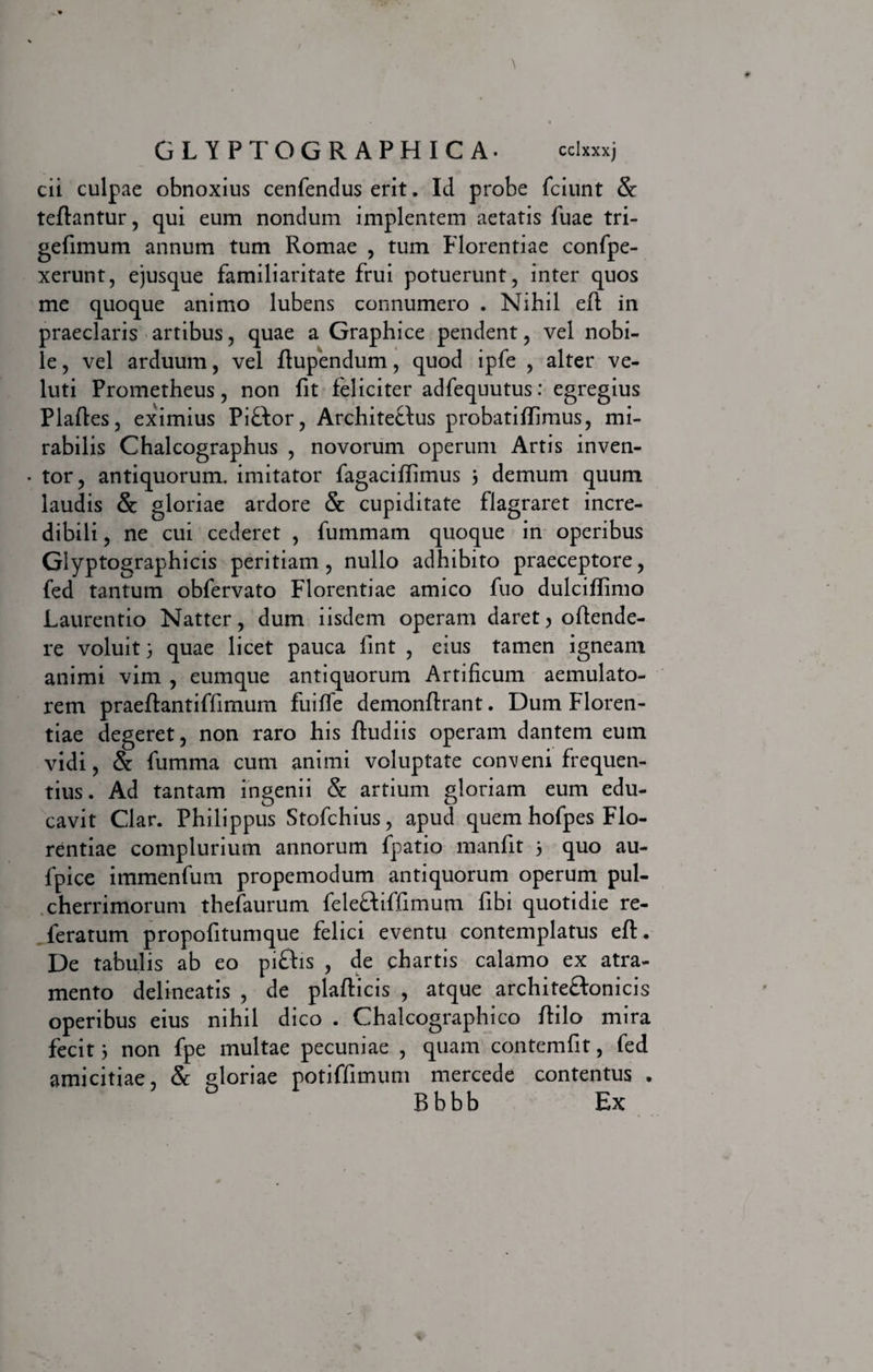 cii culpae obnoxius cenfendus erit. Id probe fciunt &amp; teftantur , qui eum nondum implentem aetatis fuae tri- gefimum annum tum Romae , tum Florentiae confpe- xerunt, ejusque familiaritate frui potuerunt, inter quos me quoque animo lubens connumero . Nihil eft in praeclaris artibus, quae a Graphice pendent, vel nobi¬ le , vel arduum, vel ftupendum, quod ipfe , alter ve- luti Prometheus, non fit feliciter adfequutus: egregius Plaftes, eximius Pi£tor, Architectus probatiffimus, mi¬ rabilis Chalcographus , novorum operum Artis inven- • tor, antiquorum, imitator fagaciffimus 3 demum quum laudis &amp; gloriae ardore &amp; cupiditate flagraret incre¬ dibili , ne cui cederet , fummam quoque in operibus Glyptographicis peritiam, nullo adhibito praeceptore, fed tantum obfervato Florentiae amico fuo dulciflimo Laurentio Natter, dum iisdem operam daret, offende¬ re voluit3 quae licet pauca fint , eius tamen igneam animi vim , eumque antiquorum Artificum aemulato¬ rem praeftantiffimum fuifle demonflrant. Dum Floren¬ tiae degeret, non raro his fludiis operam dantem euin vidi, &amp; fumma cum animi voluptate conveni frequen¬ tius. Ad tantam ingenii &amp; artium gloriam eum edu¬ cavit Clar. Philippus Stofchius, apud quem hofpes Flo¬ rentiae complurium annorum fpatio manfit 3 quo au- fpice immenfum propemodum antiquorum operum pul¬ cherrimorum thefaurum felecfiffimum fibi quotidie re- leratum propofitumque felici eventu contemplatus eft. De tabulis ab eo pi£fis , de chartis calamo ex atra¬ mento delineatis , de plafticis , atque architectonicis operibus eius nihil dico . Chalcographico ftilo mira fecit 3 non fpe multae pecuniae , quam contemfit, fed amicitiae, &amp; gloriae potiffimum mercede contentus . Bbbb Ex