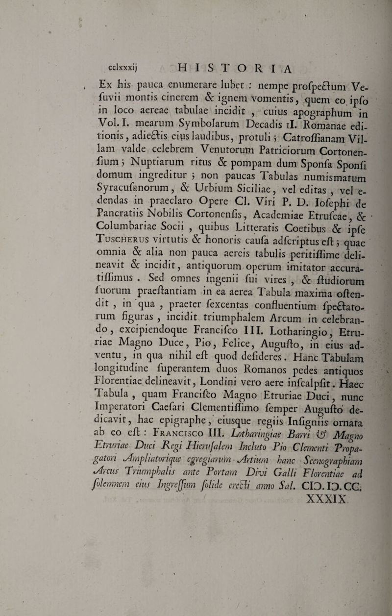 Ex his pauca enumerare lubet : nempe profpetlum Ve- fuvii montis cinerem & ignem vomentis, quem eo ipfo in loco aereae tabulae incidit , cuius apographum in Vol. I. mearum Symbolarum Decadis ii. Romanae edi¬ tionis, adieflis eius laudibus, protuli i Catroffianam Vil¬ lam valde celebrem Venutorum Patriciorum Cortonen- fium 5 Nuptiarum ritus & pompam dum Sponfa Sponfi domum ingreditur ; non paucas Tabulas numismatum Syracufanorum, & Urbium Siciliae, vel editas , vel e- dendas in praeclaro Opere Cl. Viri P. D. Iofephi de Pancratiis Nobilis Cortonenfis, Academiae Etrufcae, & ■ Columbariae Socii , quibus Litteratis Coetibus & ipfe Tuscherus virtutis & honoris caufa adfcriptus eA; quae omnia & alia non pauca aereis tabulis peritiffime deli¬ neavit & incidit, antiquorum operum imitator accura- tiflimus . Sed omnes ingenii fui vires , & Rudiorum fuorum praeflantiam in ea aerea Tabula maxima offen¬ dit , in qua , praeter fexcentas confluentium fpe£Iato- rum figuras , incidit triumphalem Arcum in celebran¬ do, excipicndoque Francifco III. Lotharingio, Etru¬ riae Magno Duce, Pio, Felice, Auguflo, in eius ad¬ ventu , in qua nihil efl quod defideres. Hanc Tabulam longitudine fuperantem duos Romanos pedes antiquos Florentiae delineavit, Londini vero aere infcalpfit. Haec Tabula, quam Francifto Magno Etruriae Duci, nunc Imperatori Caefari Clementiflimo femper Auguflo de- aicavit, hac epigraphe, eiusque regiis Infigniis ornata ab eo efl : Francisco III. Lotharingiae Barri (£> Magno Etruriae Duci Regi Hiemfalem Induto Pio Clementi Propa¬ gatori Ampliatorique egregiarum Artium hanc Scenographiam Arcus Triumphalis ante Portam Divi Galli Florentiae aci filemnem eius Ingreffum [olide eredi anno Sal. CID. ID. CC. XXXIX