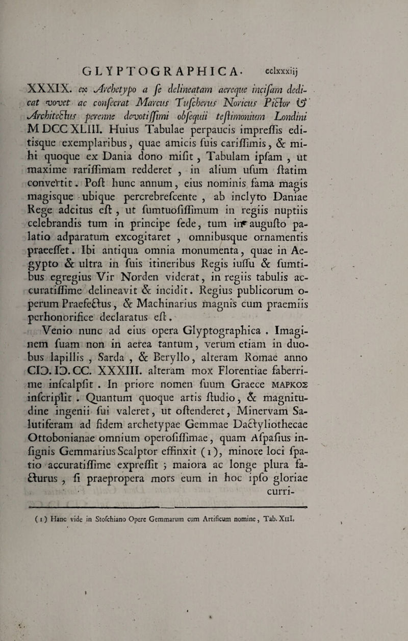 XXXIX. ex ^Archetypo a fe deline citam aeveque incifam dedi¬ cat vovet ac confecvat Mavcus Tufcherus Noricus PiElor i?f' *Archite£lus perenne devotifjimi obfequii tejlimonium Londini M DCC XL1II. Huius Tabulae perpaucis impreffis edi¬ tisque exemplaribus, quae amicis fuis cariffimis, Sc mi¬ hi quoque ex Dania dono mifit , Tabulam ipfam , ut maxime rariflimam redderet , in alium ufum ftatim conve‘rtit. Pofi: hunc annum, eius nominis fama magis magisque ubique percrebrefcente , ab inclyto Daniae Rege adeitus eft , ut fumtuofiffimum in regiis nuptiis celebrandis tum in principe fede, tum inFaugufto pa¬ latio adparatum excogitaret , omnibusque ornamentis praeeffet. Ibi antiqua omnia monumenta, quae in Ae¬ gypto Sc ultra in fuis itineribus Regis iulfu Sc fumti- bus egregius Vir Norden viderat, in regiis tabulis ac- curatiffime delineavit Sc incidit. Regius publicorum o- perum Praefeftus, Sc Machinarius magnis cum praemiis perhonorifice declaratus efi. Venio nunc ad eius opera Glyptographica , Imagi¬ nem fuam non in aerea tantum, verum etiam in duo¬ bus lapillis , Sarda , Sc Beryllo, alteram Romae anno 03. ID. CC. XXXIII. alteram mox Florentiae faberri¬ me infcalpfit . In priore nomen fuum Graece mapkos infcriplit . Quantum quoque artis ftudio, Sc magnitu¬ dine ingenii fui valeret, ut oftenderet, Minervam Sa¬ lutiferam ad fidem archetypae Gemmae Dactyliothecae Ottobonianae omnium operofiffimae, quam Afpafius in- fignis Gemmarius Scalptor effinxit (i), minore loci fpa- tio accuratiffime expreffit ; maiora ac longe plura fa- flurus , fi praepropera mors eum in hoc ipfo gloriae curri- ( i) Hanc vide in Stofchiano Opere Gemmarum cum Artificum nomine, Tab.Xnl, i