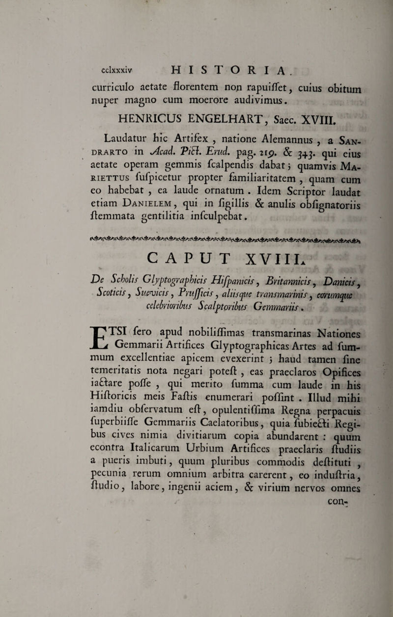 curriculo aetate florentem non rapuififet, cuius obitum nuper magno cum moerore audivimus. HENRICUS ENGELHART, Saec. XVIII. Laudatur hic Artifex , natione Alemannus , a San- drarto in sAcad. PiR. Erud. pag. 215?. &amp; 3+3. qui eius aetate operam gemmis fcalpendis dabat 5 quamvis Ma- riettus fufpicetur propter familiaritatem , quam cum eo habebat , ea laude ornatum . Idem Scriptor laudat etiam Danielem, qui in figillis &amp; anulis obfignatoriis flemmata gentilitia infculpebat. CAPUT XVIII* De Scholis Glyptographicis Hifpamcis, Britannicis, Danicis, Scoticis, Suebicis, Prujjicis y aliiscpue transmarinis , eorumquc celebrioribus Scalptoribus Gemmariis. ETSI fero apud nobiliflimas transmarinas Nationes Gemmarii Artifices Glyptographicas Artes ad fum- mum excellentiae apicem evexerint 5 haud tamen fine temeritatis nota negari poteft , eas praeclaros Opifices iaftare poffe , qui merito fumma cum laude in his Hifloricis meis Faftis enumerari poffint . Illud mihi lamdiu obfervatum efl , opulentiffima Regna perpacuis fuperbiifle Gemmariis Caelatoribus, quia fubiefti Regi¬ bus cives nimia divitiarum copia abundarent : quum econtra Italicarum Urbium Artifices praeclaris ftudiis a pueris imbuti, quum pluribus commodis deftituti , pecunia rerum omnium arbitra carerent, eo induftria, Audio, labore, ingenii aciem, &amp; virium nervos omnes ir con-